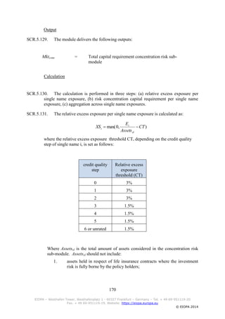 170
EIOPA – Westhafen Tower, Westhafenplatz 1 - 60327 Frankfurt – Germany – Tel. + 49 69-951119-20
Fax. + 49 69-951119-19, Website: https://eiopa.europa.eu
© EIOPA 2014
Output
SCR.5.129. The module delivers the following outputs:
Mktconc = Total capital requirement concentration risk sub-
module
Calculation
SCR.5.130. The calculation is performed in three steps: (a) relative excess exposure per
single name exposure, (b) risk concentration capital requirement per single name
exposure, (c) aggregation across single name exposures.
SCR.5.131. The relative excess exposure per single name exposure is calculated as:
),0max( CT
Assets
E
XS
xl
i
i 
where the relative excess exposure threshold CT, depending on the credit quality
step of single name i, is set as follows:
credit quality
step
Relative excess
exposure
threshold (CT)
0 3%
1 3%
2 3%
3 1.5%
4 1.5%
5 1.5%
6 or unrated 1.5%
Where Assetsxl is the total amount of assets considered in the concentration risk
sub-module. Assetsxl should not include:
1. assets held in respect of life insurance contracts where the investment
risk is fully borne by the policy holders;
 