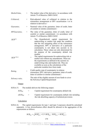 179
EIOPA – Westhafen Tower, Westhafenplatz 1 - 60327 Frankfurt – Germany – Tel. + 49 69-951119-20
Fax. + 49 69-951119-19, Website: https://eiopa.europa.eu
© EIOPA 2014
MarketValuei = The market value of the derivative i in accordance with
Article 75 of Directive 2009/138/EC
Collaterali = Risk-adjusted value of collateral in relation to the
reinsurance arrangement or SPV securitisation i or in
relation to derivative i
Guaranteei = Nominal value of the guarantee, letter of credit, letter
of comfort or similar commitment i
MVGuaranteei = The value of the guarantee, letter of credit, letter of
comfort or similar commitment i in accordance with
Article 75 of Directive 2009/138/EC
= The (hypothetical) capital requirement for
underwriting or market risk under the condition
that the risk mitigating effect of the reinsurance
arrangement, SPV or derivative of a particular
counterparty is not taken into account in its
calculation. These values are only determined for
the purpose of the counterparty default risk
module
=
The capital requirements for underwriting risk or
market risk without any amendments. These are
the requirements as defined in the sections on
underwriting risks and market risk. They are
available as soon as the calculations of the
particular modules have been made
Ratingi =
Credit quality step of counterparty in relation
reinsurance, SPV, derivative, guarantee, letter of credit,
letter of comfort or similar commitment i
Solvency ratioi
The ratio of the eligible amount of own funds to cover
the Solvency Capital Requirement
Output
SCR.6.15. The module delivers the following output:
SCRdef = Capital requirement for counterparty default risk
nSCRdef = Capital requirement for counterparty default risk including
the risk absorbing capacity of technical provisions
Calculation
SCR.6.16. The capital requirements for type 1 and type 2 exposures should be calculated
separately. A low diversification effect should be allowed in the aggregation of the
requirements as follows:
hyp
SCR
without
SCR
,5.1 2
2,2,1,
2
1, defdefdefdefdef SCRSCRSCRSCRSCR 
 