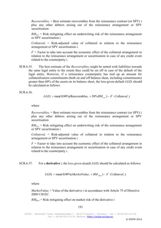 191
EIOPA – Westhafen Tower, Westhafenplatz 1 - 60327 Frankfurt – Germany – Tel. + 49 69-951119-20
Fax. + 49 69-951119-19, Website: https://eiopa.europa.eu
© EIOPA 2014
Recoverablesi = Best estimate recoverables from the reinsurance contract (or SPV) i
plus any other debtors arising out of the reinsurance arrangement or SPV
securitisation
RMre,i = Risk mitigating effect on underwriting risk of the reinsurance arrangement
or SPV securitisation i
Collaterali = Risk-adjusted value of collateral in relation to the reinsurance
arrangement or SPV securitisation i.
F = Factor to take into account the economic effect of the collateral arrangement in
relation to the reinsurance arrangement or securitisation in case of any credit event
related to the counterparty i.
SCR.6.35. The best estimate of the Recoverablesi might be netted with liabilities towards
the same legal entity to the extent they could be set off in case of the default of the
legal entity. However, if a reinsurance counterparty has tied up an amount for
collateralisation commitments (both on and off balance sheet, including commitments)
greater than 60% of the assets on its balance sheet, the loss-given-default LGDi should
be calculated as follows:
SCR.6.36.
))%50esRecoverabl%(90;0max( , iireii CollateralFRMLGD 
where
Recoverablesi = Best estimate recoverables from the reinsurance contract (or SPV) i
plus any other debtors arising out of the reinsurance arrangement or SPV
securitisation
RMre,i = Risk mitigating effect on underwriting risk of the reinsurance arrangement
or SPV securitisation i
Collaterali = Risk-adjusted value of collateral in relation to the reinsurance
arrangement or SPV securitisation i.
F = Factor to take into account the economic effect of the collateral arrangement in
relation to the reinsurance arrangement or securitisation in case of any credit event
related to the counterparty i.
SCR.6.37. For a derivative i, the loss-given-default LGDi should be calculated as follows:
))%(90;0max( , iifinii CollateralFRMeMarketValuLGD 
where
MarketValuei = Value of the derivative i in accordance with Article 75 of Directive
2009/138/EC.
RMfin,i = Risk mitigating effect on market risk of the derivative i
 