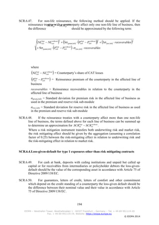 194
EIOPA – Westhafen Tower, Westhafenplatz 1 - 60327 Frankfurt – Germany – Tel. + 49 69-951119-20
Fax. + 49 69-951119-19, Website: https://eiopa.europa.eu
© EIOPA 2014
SCR.6.47. For non-life reinsurance, the following method should be applied. If the
reinsurance treaties with a counterparty affect only one non-life line of business, then
the difference should be approximated by the following term:
where
= Counterparty’s share of CAT losses
= Reinsurance premium of the counterparty in the affected line of
business
recoverables = Reinsurance recoverables in relation to the counterparty in the
affected line of business
σ(prem,lob) = Standard deviation for premium risk in the affected line of business as
used in the premium and reserve risk sub-module
σ(res,lob) = Standard deviation for reserve risk in the affected line of business as used
in the premium and reserve risk sub-module
SCR.6.48. If the reinsurance treaties with a counterparty affect more than one non-life
line of business, the terms defined above for each line of business can be summed up
to determine an approximation for .
Where a risk mitigation instrument transfers both underwriting risk and market risk,
the risk mitigating effect should be given by the aggregation (assuming a correlation
factor of 0.25) between the risk-mitigating effect in relation to underwriting risk and
the risk-mitigating effect in relation to market risk.
SCR.6.4.Loss-given-default for type 1 exposures other than risk mitigating contracts
SCR.6.49. For cash at bank, deposits with ceding institutions and unpaid but called up
capital or for receivables from intermediaries or policyholder debtors the loss-given-
default should be the value of the corresponding asset in accordance with Article 75 of
Directive 2009/138/EC.
SCR.6.50. For guarantees, letters of credit, letters of comfort and other commitment
which depend on the credit standing of a counterparty the loss-given default should be
the difference between their nominal value and their value in accordance with Article
75 of Directive 2009/138/EC.
without
nl
hyp
nl SCRSCR 
         
      esrecoverablPP
esrecoverablPPNLNL
without
lob
hyp
lob
without
lob
hyp
lob
without
cat
hyp
cat


lobres,lobprem,
2
lobres,
2
lobprem,
2
9
33


 without
cat
hyp
cat NLNL 
 without
lob
hyp
lob PP 
without
nl
hyp
nl SCRSCR 
 