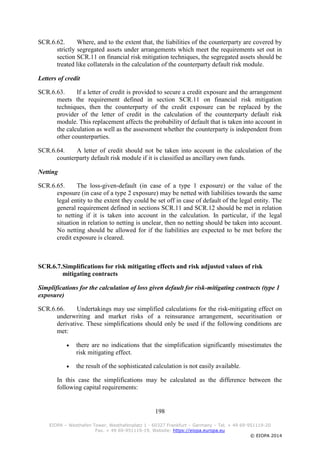 198
EIOPA – Westhafen Tower, Westhafenplatz 1 - 60327 Frankfurt – Germany – Tel. + 49 69-951119-20
Fax. + 49 69-951119-19, Website: https://eiopa.europa.eu
© EIOPA 2014
SCR.6.62. Where, and to the extent that, the liabilities of the counterparty are covered by
strictly segregated assets under arrangements which meet the requirements set out in
section SCR.11 on financial risk mitigation techniques, the segregated assets should be
treated like collaterals in the calculation of the counterparty default risk module.
Letters of credit
SCR.6.63. If a letter of credit is provided to secure a credit exposure and the arrangement
meets the requirement defined in section SCR.11 on financial risk mitigation
techniques, then the counterparty of the credit exposure can be replaced by the
provider of the letter of credit in the calculation of the counterparty default risk
module. This replacement affects the probability of default that is taken into account in
the calculation as well as the assessment whether the counterparty is independent from
other counterparties.
SCR.6.64. A letter of credit should not be taken into account in the calculation of the
counterparty default risk module if it is classified as ancillary own funds.
Netting
SCR.6.65. The loss-given-default (in case of a type 1 exposure) or the value of the
exposure (in case of a type 2 exposure) may be netted with liabilities towards the same
legal entity to the extent they could be set off in case of default of the legal entity. The
general requirement defined in sections SCR.11 and SCR.12 should be met in relation
to netting if it is taken into account in the calculation. In particular, if the legal
situation in relation to netting is unclear, then no netting should be taken into account.
No netting should be allowed for if the liabilities are expected to be met before the
credit exposure is cleared.
SCR.6.7.Simplifications for risk mitigating effects and risk adjusted values of risk
mitigating contracts
Simplifications for the calculation of loss given default for risk-mitigating contracts (type 1
exposure)
SCR.6.66. Undertakings may use simplified calculations for the risk-mitigating effect on
underwriting and market risks of a reinsurance arrangement, securitisation or
derivative. These simplifications should only be used if the following conditions are
met:
 there are no indications that the simplification significantly misestimates the
risk mitigating effect.
 the result of the sophisticated calculation is not easily available.
In this case the simplifications may be calculated as the difference between the
following capital requirements:
 