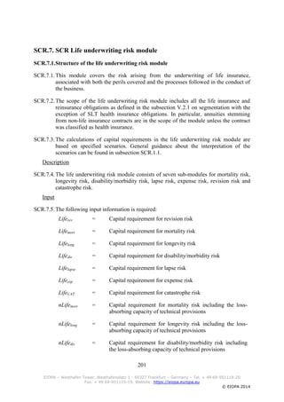 201
EIOPA – Westhafen Tower, Westhafenplatz 1 - 60327 Frankfurt – Germany – Tel. + 49 69-951119-20
Fax. + 49 69-951119-19, Website: https://eiopa.europa.eu
© EIOPA 2014
SCR.7. SCR Life underwriting risk module
SCR.7.1.Structure of the life underwriting risk module
SCR.7.1.This module covers the risk arising from the underwriting of life insurance,
associated with both the perils covered and the processes followed in the conduct of
the business.
SCR.7.2.The scope of the life underwriting risk module includes all the life insurance and
reinsurance obligations as defined in the subsection V.2.1 on segmentation with the
exception of SLT health insurance obligations. In particular, annuities stemming
from non-life insurance contracts are in the scope of the module unless the contract
was classified as health insurance.
SCR.7.3.The calculations of capital requirements in the life underwriting risk module are
based on specified scenarios. General guidance about the interpretation of the
scenarios can be found in subsection SCR.1.1.
Description
SCR.7.4.The life underwriting risk module consists of seven sub-modules for mortality risk,
longevity risk, disability/morbidity risk, lapse risk, expense risk, revision risk and
catastrophe risk.
Input
SCR.7.5.The following input information is required:
Liferev = Capital requirement for revision risk
Lifemort = Capital requirement for mortality risk
Lifelong = Capital requirement for longevity risk
Lifedis = Capital requirement for disability/morbidity risk
Lifelapse = Capital requirement for lapse risk
Lifeexp = Capital requirement for expense risk
LifeCAT = Capital requirement for catastrophe risk
nLifemort = Capital requirement for mortality risk including the loss-
absorbing capacity of technical provisions
nLifelong = Capital requirement for longevity risk including the loss-
absorbing capacity of technical provisions
nLifedis = Capital requirement for disability/morbidity risk including
the loss-absorbing capacity of technical provisions
 