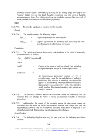 204
EIOPA – Westhafen Tower, Westhafenplatz 1 - 60327 Frankfurt – Germany – Tel. + 49 69-951119-20
Fax. + 49 69-951119-19, Website: https://eiopa.europa.eu
© EIOPA 2014
mortality scenario can be applied fully allowing for the netting effect provided by the
‘natural’ hedge between the death benefits component and the survival benefits
component (note that a floor of zero applies at the level of a contract if the net result of
the scenario is materially favourable to the (re)insurer).
Input
SCR.7.13. No specific input data is required for this module.
Output
SCR.7.14. The module delivers the following output:
Lifemort = Capital requirement for mortality risk
nLifemort = Capital requirement for mortality risk including the loss-
absorbing capacity of technical provisions
Calculation
SCR.7.15. The capital requirement for mortality risk is defined as the result of a mortality
scenario defined as follows:
where
ΔBOF = Change in the value of basic own funds (not including
changes in the risk margin of technical provisions)
mortshock =
An instantaneous permanent increase of 15% in
mortality rates used for the calculation of technical
provisions. The increase in mortality rates should be
applied to any mortality rate used in the calculation of
technical provisions, irrespective of the time period to
which it refers. The stressed mortality rates should not
exceed a value of 1.
SCR.7.16. The mortality scenario should be calculated under the condition that the
scenario does not change the value of future discretionary benefits in technical
provisions.
SCR.7.17. Additionally, the result of the scenario should be determined under the
condition that the value of future discretionary benefits can change and that the
undertaking is able to vary its assumptions in future bonus rates in response to the
shock being applied. The resulting capital requirement is nLifemort.
Simplification
SCR.7.18. The following simplification may be used provided the following conditions
are met:
 mortshockBOFLifemort 
 
