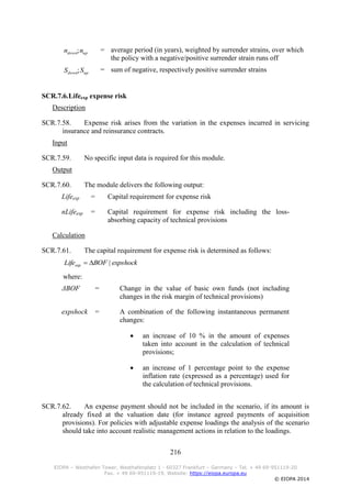 216
EIOPA – Westhafen Tower, Westhafenplatz 1 - 60327 Frankfurt – Germany – Tel. + 49 69-951119-20
Fax. + 49 69-951119-19, Website: https://eiopa.europa.eu
© EIOPA 2014
= average period (in years), weighted by surrender strains, over which
the policy with a negative/positive surrender strain runs off
= sum of negative, respectively positive surrender strains
SCR.7.6.Lifeexp expense risk
Description
SCR.7.58. Expense risk arises from the variation in the expenses incurred in servicing
insurance and reinsurance contracts.
Input
SCR.7.59. No specific input data is required for this module.
Output
SCR.7.60. The module delivers the following output:
Lifeexp = Capital requirement for expense risk
nLifeexp = Capital requirement for expense risk including the loss-
absorbing capacity of technical provisions
Calculation
SCR.7.61. The capital requirement for expense risk is determined as follows:
where:
ΔBOF = Change in the value of basic own funds (not including
changes in the risk margin of technical provisions)
expshock = A combination of the following instantaneous permanent
changes:
 an increase of 10 % in the amount of expenses
taken into account in the calculation of technical
provisions;
 an increase of 1 percentage point to the expense
inflation rate (expressed as a percentage) used for
the calculation of technical provisions.
SCR.7.62. An expense payment should not be included in the scenario, if its amount is
already fixed at the valuation date (for instance agreed payments of acquisition
provisions). For policies with adjustable expense loadings the analysis of the scenario
should take into account realistic management actions in relation to the loadings.
updown nn ;
updown SS ;
expshockBOFLifeexp |
 