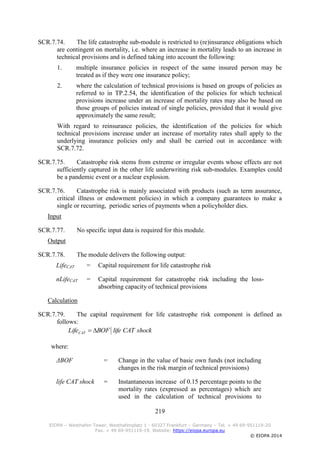 219
EIOPA – Westhafen Tower, Westhafenplatz 1 - 60327 Frankfurt – Germany – Tel. + 49 69-951119-20
Fax. + 49 69-951119-19, Website: https://eiopa.europa.eu
© EIOPA 2014
SCR.7.74. The life catastrophe sub-module is restricted to (re)insurance obligations which
are contingent on mortality, i.e. where an increase in mortality leads to an increase in
technical provisions and is defined taking into account the following:
1. multiple insurance policies in respect of the same insured person may be
treated as if they were one insurance policy;
2. where the calculation of technical provisions is based on groups of policies as
referred to in TP.2.54, the identification of the policies for which technical
provisions increase under an increase of mortality rates may also be based on
those groups of policies instead of single policies, provided that it would give
approximately the same result;
With regard to reinsurance policies, the identification of the policies for which
technical provisions increase under an increase of mortality rates shall apply to the
underlying insurance policies only and shall be carried out in accordance with
SCR.7.72.
SCR.7.75. Catastrophe risk stems from extreme or irregular events whose effects are not
sufficiently captured in the other life underwriting risk sub-modules. Examples could
be a pandemic event or a nuclear explosion.
SCR.7.76. Catastrophe risk is mainly associated with products (such as term assurance,
critical illness or endowment policies) in which a company guarantees to make a
single or recurring, periodic series of payments when a policyholder dies.
Input
SCR.7.77. No specific input data is required for this module.
Output
SCR.7.78. The module delivers the following output:
LifeCAT = Capital requirement for life catastrophe risk
nLifeCAT = Capital requirement for catastrophe risk including the loss-
absorbing capacity of technical provisions
Calculation
SCR.7.79. The capital requirement for life catastrophe risk component is defined as
follows:
where:
ΔBOF = Change in the value of basic own funds (not including
changes in the risk margin of technical provisions)
life CAT shock = Instantaneous increase of 0.15 percentage points to the
mortality rates (expressed as percentages) which are
used in the calculation of technical provisions to
shockCATlifeBOFLifeCAT 
 