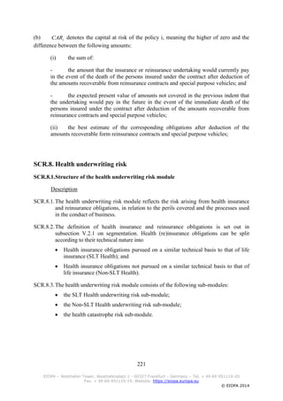 221
EIOPA – Westhafen Tower, Westhafenplatz 1 - 60327 Frankfurt – Germany – Tel. + 49 69-951119-20
Fax. + 49 69-951119-19, Website: https://eiopa.europa.eu
© EIOPA 2014
(b) iCAR denotes the capital at risk of the policy i, meaning the higher of zero and the
difference between the following amounts:
(i) the sum of:
- the amount that the insurance or reinsurance undertaking would currently pay
in the event of the death of the persons insured under the contract after deduction of
the amounts recoverable from reinsurance contracts and special purpose vehicles; and
- the expected present value of amounts not covered in the previous indent that
the undertaking would pay in the future in the event of the immediate death of the
persons insured under the contract after deduction of the amounts recoverable from
reinsurance contracts and special purpose vehicles;
(ii) the best estimate of the corresponding obligations after deduction of the
amounts recoverable form reinsurance contracts and special purpose vehicles;
SCR.8. Health underwriting risk
SCR.8.1.Structure of the health underwriting risk module
Description
SCR.8.1.The health underwriting risk module reflects the risk arising from health insurance
and reinsurance obligations, in relation to the perils covered and the processes used
in the conduct of business.
SCR.8.2.The definition of health insurance and reinsurance obligations is set out in
subsection V.2.1 on segmentation. Health (re)insurance obligations can be split
according to their technical nature into
 Health insurance obligations pursued on a similar technical basis to that of life
insurance (SLT Health); and
 Health insurance obligations not pursued on a similar technical basis to that of
life insurance (Non-SLT Health).
SCR.8.3.The health underwriting risk module consists of the following sub-modules:
 the SLT Health underwriting risk sub-module;
 the Non-SLT Health underwriting risk sub-module;
 the health catastrophe risk sub-module.
 