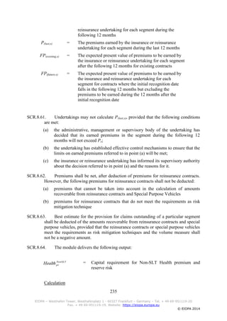 235
EIOPA – Westhafen Tower, Westhafenplatz 1 - 60327 Frankfurt – Germany – Tel. + 49 69-951119-20
Fax. + 49 69-951119-19, Website: https://eiopa.europa.eu
© EIOPA 2014
reinsurance undertaking for each segment during the
following 12 months
P(last,s) = The premiums earned by the insurance or reinsurance
undertaking for each segment during the last 12 months
FP(existing,s) = The expected present value of premiums to be earned by
the insurance or reinsurance undertaking for each segment
after the following 12 months for existing contracts
FP(future,s) = The expected present value of premiums to be earned by
the insurance and reinsurance undertaking for each
segment for contracts where the initial recognition date
falls in the following 12 months but excluding the
premiums to be earned during the 12 months after the
initial recognition date
SCR.8.61. Undertakings may not calculate P(last,s), provided that the following conditions
are met:
(a) the administrative, management or supervisory body of the undertaking has
decided that its earned premiums in the segment during the following 12
months will not exceed Ps;
(b) the undertaking has established effective control mechanisms to ensure that the
limits on earned premiums referred to in point (a) will be met;
(c) the insurance or reinsurance undertaking has informed its supervisory authority
about the decision referred to in point (a) and the reasons for it.
SCR.8.62. Premiums shall be net, after deduction of premiums for reinsurance contracts.
However, the following premiums for reinsurance contracts shall not be deducted:
(a) premiums that cannot be taken into account in the calculation of amounts
recoverable from reinsurance contracts and Special Purpose Vehicles
(b) premiums for reinsurance contracts that do not meet the requirements as risk
mitigation technique
SCR.8.63. Best estimate for the provision for claims outstanding of a particular segment
shall be deducted of the amounts recoverable from reinsurance contracts and special
purpose vehicles, provided that the reinsurance contracts or special purpose vehicles
meet the requirements as risk mitigation techniques and the volume measure shall
not be a negative amount.
SCR.8.64. The module delivers the following output:
= Capital requirement for Non-SLT Health premium and
reserve risk
Calculation
NonSLT
prHealth
 