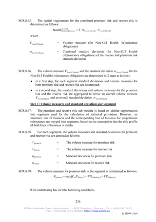 236
EIOPA – Westhafen Tower, Westhafenplatz 1 - 60327 Frankfurt – Germany – Tel. + 49 69-951119-20
Fax. + 49 69-951119-19, Website: https://eiopa.europa.eu
© EIOPA 2014
SCR.8.65. The capital requirement for the combined premium risk and reserve risk is
determined as follows:
HealthNonSLTHealthNonSLT
NonSLT
VHealth  3Reserve&Premium
where
HealthNonSLTV = Volume measure (for Non-SLT Health (re)insurance
obligations)
HealthNonSLT = Combined standard deviation (for Non-SLT Health
(re)insurance obligations) of the reserve and premium risk
standard deviation
SCR.8.66. The volume measure HealthNonSLTV and the standard deviation HealthNonSLT for the
Non-SLT Health (re)insurance obligations are determined in 2 steps as follows:
 in a first step, for each segment standard deviations and volume measures for
both premium risk and reserve risk are determined;
 in a second step, the standard deviations and volume measures for the premium
risk and the reserve risk are aggregated to derive an overall volume measure
HealthNonSLTV and an overall standard deviation HealthNonSLT .
Step 1: Volume measures and standard deviations per segement
SCR.8.67. The premium and reserve risk sub-module is based on similar segmentation
into segments used for the calculation of technical provisions. However, an
insurance line of business and the corresponding line of business for proportional
reinsurance are merged into segments, based on the assumption that the risk profile
of both lines of business is similar.
SCR.8.68. For each segement, the volume measures and standard deviations for premium
and reserve risk are denoted as follows:
V(prem,s) = The volume measure for premium risk
V(res,s) = The volume measure for reserve risk
σ(prem,s) = Standard deviation for premium risk
σ(res,s) = Standard deviation for reserve risk
SCR.8.69. The volume measure for premium risk in the segment is determined as follows:
V(prem,s) = max(Ps;P(last,s)) + FP(existing,s) + FP(future,s)
If the undertaking has met the following conditions,
 