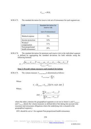 238
EIOPA – Westhafen Tower, Westhafenplatz 1 - 60327 Frankfurt – Germany – Tel. + 49 69-951119-20
Fax. + 49 69-951119-19, Website: https://eiopa.europa.eu
© EIOPA 2014
ssres PCOV ),(
SCR.8.73. The standard deviation for reserve risk net of reinsurance for each segment are:
LoB Standard deviation for
reserve risk
(net of reinsurance)
Medical expense 5%
Income protection 14%
Workers’
compensation
11%
Non-proportional
health reinsurance
20%
SCR.8.74. The standard deviation for premium and reserve risk in the individual segment
is defined by aggregating the standard deviations for both subrisks using the
following formula:
                 
   sressprem
sressressresspremsresspremspremsprem
s
VV
VVVV
,,
2
,,,,,,
2
,,





Step 2: Overall volume measures and standard deviations
SCR.8.75. The volume measure HealthNonSLTV is determined as follows:

s
sthNonSLTHeal VV
Where
      ssressprems DIVVVV  25.075.0,,
Where,
 
 2
),(),(
2
),,(),,(





j
sressprem
j
sjressjprem
s
VV
VV
DIV
where the index j denotes the geographical segments as set out in Annex L and V(prem,j,s)
and V(res,j,s) denote the volume measures as defined above but taking into account only
insurance and reinsurance obligations where the underlying risk is situated in the
geographical segment j.
DIVs should be set to 1 for segment Non-proportional health reinsurance.
 