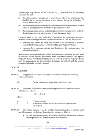 253
EIOPA – Westhafen Tower, Westhafenplatz 1 - 60327 Frankfurt – Germany – Tel. + 49 69-951119-20
Fax. + 49 69-951119-19, Website: https://eiopa.europa.eu
© EIOPA 2014
Undertakings may choose not to calculate P(last,s), provided that the following
conditions are met:
(a) the administrative, management or supervisory body of the undertaking has
decided that its earned premiums in the segment during the following 12
months will not exceed Ps;
(b) the undertaking has established effective control mechanisms to ensure that the
limits on earned premiums referred to in point (a) will be met;
(c) the insurance or reinsurance undertaking has informed its supervisory authority
about the decision referred to in point (a) and the reasons for it.
Premiums shall be net, after deduction of premiums for reinsurance contracts.
However, the following premiums for reinsurance contracts shall not be deducted:
a) premiums that cannot be taken into account in the calculation of amounts
recoverable from reinsurance contracts and Special Purpose Vehicles
b) premiums for reinsurance contracts that do not meet the requirements as risk
mitigation techniques
Best estimate for the provision for claims outstanding of a particular segment shall
be deducted of the amounts recoverable from reinsurance contracts and Special
Purpose Vehicles, provided that the reinsurance contracts or special purpose vehicles
meet the requirements as risk mitigation techniques in SCR.12. and the volume
measure shall not be a negative amount.
SCR.9.10.
Calculation
SCR.9.11. The premium and reserve risk capital requirement delivers the following
output information:
NLpr = Capital requirement for premium and reserve risk
SCR.9.12. The capital requirement for the combined premium risk and reserve risk is
determined as follows:
VNLpr  3
where
V = Volume measure
 = Combined standard deviation for non-life premium and
reserve risk
SCR.9.13. The volume measure V and the combined standard deviation σ for the overall
non-life insurance portfolio are determined in two steps as follows:
 For each individual segment, the standard deviations and volume measures
for both premium risk and reserve risk are determined;
 