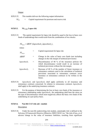 259
EIOPA – Westhafen Tower, Westhafenplatz 1 - 60327 Frankfurt – Germany – Tel. + 49 69-951119-20
Fax. + 49 69-951119-19, Website: https://eiopa.europa.eu
© EIOPA 2014
Output
SCR.9.32. This module delivers the following output information:
NLpr = Capital requirement for premium and reserve risk
SCR.9.3. NLLapse Lapse risk
SCR.9.33. The capital requirement for lapse risk should be equal to the loss in basic own
funds of undertakings that would result from the combination of two shocks:
),(| 21 lapseshocklapseshockBOFNLlapse  ,
where
lapseNL
= Capital requirement for lapse risk
BOF = Change in the value of basic own funds (not including
changes in the risk margin of technical provisions)
lapseshock1 = Discontinuance of 40 % of the insurance policies for
which discontinuance would result in an increase of
technical provisions without the risk margin.
lapseshock2 = Decrease of 40 % of the number of future insurance or
reinsurance contracts used in the calculation of technical
provisions associated to reinsurance contracts cover
insurance or reinsurance contracts to be written in the
future.
SCR.9.34. lapseshock1 and lapseshock2 shall apply uniformly to all insurance and
reinsurance contracts concerned. In relation to reinsurance contracts lapseshock1
shall apply to the underlying insurance contracts.
SCR.9.35. For the purpose of determining the loss in basic own funds of the insurance or
reinsurance undertaking under lapseshock1, the undertaking shall base the stress on
the type of discontinuance which most negatively affects the basic own funds of the
undertaking on a per policy basis.
SCR.9.4. Non life CAT risk sub - module
Description
SCR.9.36. Under the non-life underwriting risk module, catastrophe risk is defined in the
Solvency II Framework Directive (Directive 2009/138/EC) as: “the risk of loss, or of
adverse change in the value of insurance liabilities, resulting from significant
 