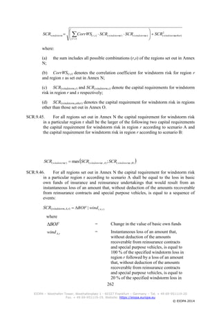 262
EIOPA – Westhafen Tower, Westhafenplatz 1 - 60327 Frankfurt – Germany – Tel. + 49 69-951119-20
Fax. + 49 69-951119-19, Website: https://eiopa.europa.eu
© EIOPA 2014
2
),(
),(
),(),(),( otherwindstorm
sr
swindstormrwindstormsrwindstorm SCRSCRSCRCorrWSSCR 







 
where:
(a) the sum includes all possible combinations (r,s) of the regions set out in Annex
N;
(b) CorrWS(r,s) denotes the correlation coefficient for windstorm risk for region r
and region s as set out in Annex N;
(c) SCR(windstorm,r) and SCR(windstorm,s) denote the capital requirements for windstorm
risk in region r and s respectively;
(d) SCR(windstorm,other) denotes the capital requirement for windstorm risk in regions
other than those set out in Annex O.
SCR.9.45. For all regions set out in Annex N the capital requirement for windstorm risk
in a particular region r shall be the larger of the following two capital requirements
the capital requirement for windstorm risk in region r according to scenario A and
the capital requirement for windstorm risk in region r according to scenario B:
 ),,(),,(),( ;max BrwindstormArwindstormrwindstorm SCRSCRSCR 
SCR.9.46. For all regions set out in Annex N the capital requirement for windstorm risk
in a particular region r according to scenario A shall be equal to the loss in basic
own funds of insurance and reinsurance undertakings that would result from an
instantaneous loss of an amount that, without deduction of the amounts recoverable
from reinsurance contracts and special purpose vehicles, is equal to a sequence of
events:
SCR(windstorm,A,r)
where
BOF = Change in the value of basic own funds
rAwind ,
= Instantaneous loss of an amount that,
without deduction of the amounts
recoverable from reinsurance contracts
and special purpose vehicles, is equal to
100 % of the specified windstorm loss in
region r followed by a loss of an amount
that, without deduction of the amounts
recoverable from reinsurance contracts
and special purpose vehicles, is equal to
20 % of the specified windstorm loss in
),(| rAwindBOF
 