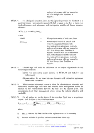 270
EIOPA – Westhafen Tower, Westhafenplatz 1 - 60327 Frankfurt – Germany – Tel. + 49 69-951119-20
Fax. + 49 69-951119-19, Website: https://eiopa.europa.eu
© EIOPA 2014
and special purpose vehicles, is equal to
45 % of the specified flood loss in
region r.
SCR.9.71. For all regions set out in Annex Q, the capital requirement for flood risk in a
particular region r according to scenario B shall be equal to the loss in basic own
funds of insurance and reinsurance undertakings that would result from a sequence
of events:
SCR(flood,r,B)
where
BOF = Change in the value of basic own funds
),( rBflood = Instantaneous loss of an amount that,
without deduction of the amounts
recoverable from reinsurance contracts
and special purpose vehicles, is equal to
100 % of the specified flood loss in
region r followed by a loss of an amount
that, without deduction of the amounts
recoverable from reinsurance contracts
and special purpose vehicles, is equal to
10 % of the specified flood loss in
region r.
SCR.9.72. Undertakings shall base the calculation of the capital requirement on the
following assumptions:
(a) the two consecutive events referred in SCR.9.70 and SCR.9.71 are
independent;
(b) undertakings do not enter into new insurance risk mitigation techniques
between the two events.
SCR.9.73. Where current reinsurance contracts allow for reinstatements, insurance and
reinsurance undertakings shall take into account future management actions in
relation to the reinstatements between the first and the second event. The
assumptions about future management actions should be realistic, objective and
verifiable.
SCR.9.74. For all regions set out in Annex Q, the specified flood loss in a particular
region r shall be equal to the following amount:
 
),(
),,(),,(),,,(),(),(
ji
jrfloodirfloodjirfloodrfloodrflood WSIWSICorrQL
where:
(a) Q(flood,r) denotes the flood risk factor for region r as set out in Annex Q;
(b) the sum includes all possible combinations of flood zones (i,j);
),(| rBfloodBOF
 
