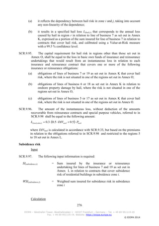 276
EIOPA – Westhafen Tower, Westhafenplatz 1 - 60327 Frankfurt – Germany – Tel. + 49 69-951119-20
Fax. + 49 69-951119-19, Website: https://eiopa.europa.eu
© EIOPA 2014
(a) it reflects the dependency between hail risk in zone i and j, taking into account
any non-linearity of the dependence;
(b) it results in a specified hail loss L(hail,r) that corresponds to the annual loss
caused by hail in region r in relation to line of business 7 as set out in Annex
K, expressed as a portion of the sum insured for line of business 7 in relation to
contracts that cover hail risk, and calibrated using a Value-at-Risk measure
with a 99.5 % confidence level.
SCR.9.95. The capital requirement for hail risk in regions other than those set out in
Annex O, shall be equal to the loss in basic own funds of insurance and reinsurance
undertakings that would result from an instantaneous loss in relation to each
insurance and reinsurance contract that covers one or more of the following
insurance or reinsurance obligations:
(a) obligations of lines of business 7 or 19 as set out in Annex K that cover hail
risk, where the risk is not situated in one of the regions set out in Annex O;
(b) obligations of lines of business 6 or 18 as set out in Annex K in relation to
onshore property damage by hail, where the risk is not situated in one of the
regions set out in Annex O;
(c) obligations of lines of business 5 or 17 as set out in Annex K that cover hail
risk, where the risk is not situated in one of the regions set out in Annex O.
SCR.9.96. The amount of the instantaneous loss, without deduction of the amounts
recoverable from reinsurance contracts and special purpose vehicles, referred to in
SCR.9.98 shall be equal to the following amount:
  hailhailotherhail PDIVL  5.05.03.0),(
where DIVhail is calculated in accordance with SCR.9.33, but based on the premiums
in relation to the obligations referred to in SCR.9.98 and restricted to the regions 5
to 18 set out in Annex L.
Subsidence risk
Input
SCR.9.97. The following input information is required:
SI(subsidence,i) = Sum insured by the insurance or reinsurance
undertaking for lines of business 7 and 19 as set out in
Annex L in relation to contracts that cover subsidence
risk of residential buildings in subsidence zone i.
WSI(subsidence,i) = Weighted sum insured for subsidence risk in subsidence
zone i
Calculation
 