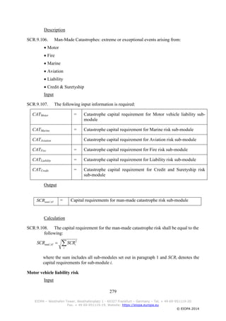 279
EIOPA – Westhafen Tower, Westhafenplatz 1 - 60327 Frankfurt – Germany – Tel. + 49 69-951119-20
Fax. + 49 69-951119-19, Website: https://eiopa.europa.eu
© EIOPA 2014
Description
SCR.9.106. Man-Made Catastrophes: extreme or exceptional events arising from:
 Motor
 Fire
 Marine
 Aviation
 Liability
 Credit & Suretyship
Input
SCR.9.107. The following input information is required:
CATMotor = Catastrophe capital requirement for Motor vehicle liability sub-
module
CATMarine = Catastrophe capital requirement for Marine risk sub-module
CATAviation Catastrophe capital requirement for Aviation risk sub-module
CATFire = Catastrophe capital requirement for Fire risk sub-module
CATLiability = Catastrophe capital requirement for Liability risk sub-module
CATCredit = Catastrophe capital requirement for Credit and Suretyship risk
sub-module
Output
mmCATSCR = Capital requirements for man-made catastrophe risk sub-module
Calculation
SCR.9.108. The capital requirement for the man-made catastrophe risk shall be equal to the
following:

i
immCAT SCRSCR 2
where the sum includes all sub-modules set out in paragraph 1 and SCRi denotes the
capital requirements for sub-module i.
Motor vehicle liability risk
Input
 