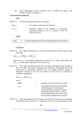 286
EIOPA – Westhafen Tower, Westhafenplatz 1 - 60327 Frankfurt – Germany – Tel. + 49 69-951119-20
Fax. + 49 69-951119-19, Website: https://eiopa.europa.eu
© EIOPA 2014
(b) where undertaking provides unlimited cover in liability risk group i, the
number of claims ni is equal to 1;
Credit and Suretyship risk
Input
SCR.9.131. The following input information is required:
SIdefault = Two largest credit insurance exposures
Precession = Premiums earned by the insurance or reinsurance
undertaking during the last 12 months in lines of
business 9 and 21
Output
creditSCR = Capital requirements for Credit and Suretyship risk sub-module
Calculation
SCR.9.132. The capital requirement for credit and suretyship risk shall be equal to the
following:
22
recessiondefaultcredit SCRSCRSCR 
where SCRdefault is the capital requirement for the risk of a large credit default and
SCRrecession is the capital requirement for recession risk.
SCR.9.133. The capital requirement for the risk of a large credit default shall be equal to
the loss in basic own funds of insurance and reinsurance undertakings that would
result from an instantaneous default of the two largest exposures relating to
obligations included in the lines of business 9 and 21of of an insurance or
reinsurance undertaking :
SCRdefault
where
BOF = Change in the value of basic own funds
defaultL = Assumption that the loss-given-default,
without deduction of the amounts
recoverable from reinsurance contracts
and special purpose vehicles, of each
credit insurance exposure is 10 % of the
sum insured in relation to the exposure
SCR.9.134. The determination of the two largest exposures of the insurance or reinsurance
undertaking shall be based on a comparison of the net loss-given-default of the
defaultLBOF |
 