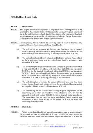 289
EIOPA – Westhafen Tower, Westhafenplatz 1 - 60327 Frankfurt – Germany – Tel. + 49 69-951119-20
Fax. + 49 69-951119-19, Website: https://eiopa.europa.eu
© EIOPA 2014
SCR.10. Ring- fenced funds
SCR.10.1. Introduction
SCR.10.1. This chapter deals with the treatment of ring-fenced funds for the purposes of the
Quantitative Assessment. It sets out the circumstances under which an adjustment
has to be made to the own funds due to the existence of a ring-fenced fund and
any consequential impact on the calculation of the Solvency Capital Requirement.
It also sets out the approach for making these adjustments.
SCR.10.2. The undertaking has to perform the following steps in order to determine any
adjustment to own funds in respect of ring-fenced funds:
(a) The undertaking has to assess whether any own fund items have a reduced
capacity to fully absorb losses on a going concern basis due to their lack of
transferability within the undertaking as described in subsection SCR.10.3.
(b) The undertaking has to identify all assets and liabilities and own funds subject
to the arrangement giving rise to a ring-fenced fund in accordance with
subsection SCR.10.4.
(c) The undertaking has to calculate the notional Solvency Capital Requirement of
a ring-fenced fund in accordance with subsection SCR.10.5. and subsection
SCR.10.6. for the standard formula and subsection SCR.10.5. and subsection
SCR.10.7. for an internal model calculation. The undertaking has to carry out
these calculations before making any adjustment to own funds as set out in
subsection SCR.10.8. to avoid any circularity in the calculation.
(d) The undertaking has to compare the amount of the restricted own-fund items
within the ring-fenced fund with the notional Solvency Capital Requirement of
the ring-fenced fund, as described in subsection SCR.10.8.
(e) The undertaking has to calculate the Solvency Capital Requirement of the
undertaking as a whole in accordance with subsection SCR.10.9. for the
standard formula and section SCR.10.10. for an internal model calculation.
The undertaking has to carry out these calculations before making any
adjustment to own funds as set out in section SCR.10.8. to avoid any
circularity in the calculation.
SCR.10.2. Materiality
SCR.10.3. Where a ring-fenced fund is not material undertakings may, as an alternative to
the approach set out in subsection SCR.10.8., exclude the total amount of
restricted own-fund items from the amount eligible to cover the SCR and the
 