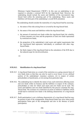 290
EIOPA – Westhafen Tower, Westhafenplatz 1 - 60327 Frankfurt – Germany – Tel. + 49 69-951119-20
Fax. + 49 69-951119-19, Website: https://eiopa.europa.eu
© EIOPA 2014
Minimum Capital Requirement (“MCR”). In this case an undertaking is not
required to calculate a notional SCR for the ring-fenced fund. However, the
undertaking should include the assets and liabilities of the non-material ring-
fenced fund within the remaining part of the undertaking. These assets and
liabilities will form part of the undertaking’s overall SCR calculation
The undertaking should consider the materiality of a ring-fenced fund by assessing:
a. the nature of the risks arising from or covered by the ring-fenced fund;
b. the nature of the assets and liabilities within the ring-fenced fund;
c. the amount of restricted own funds within the ring-fenced fund, the volatility
of those amounts over time and the proportion of total own funds represented
by restricted own funds;
d. the proportion of the undertaking’s total assets and capital requirements that
the ring-fenced fund represents, individually or combined with other ring-
fenced funds;
e. the likely impact of the ring-fenced fund on the calculation of the SCR due to
the reduced scope for risk diversification.
(i)
SCR.10.3. Identification of a ring-fenced fund
SCR.10.5 A ring-fenced fund arises as a result of the restriction on a going concern basis of
own funds items so that they can only be used to cover losses: (i) on a defined
portion of the undertaking’s insurance contracts, (ii) in respect of certain
policyholders or beneficiaries, or (iii) arising from particular risks.
SCR.10.6. The undertaking has to identify the nature of any such restrictions affecting assets
and own funds within its business and the liabilities in respect of the contracts,
policyholders or risks for which such assets and own funds can be used. The
assets and liabilities and own funds identified by this process constitute the ring-
fenced fund. The existence of a restriction on assets in relation to liabilities which
would lead to restricted own funds is the defining characteristic of a ring-fenced
fund.
SCR.10.7. Profit participation is not a defining characteristic of a ring-fenced fund but may
be present as part of the arrangements. Ring-fenced funds may arise where profit
participation forms part of the arrangement and also in the absence of profit
participation.
 