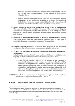 292
EIOPA – Westhafen Tower, Westhafenplatz 1 - 60327 Frankfurt – Germany – Tel. + 49 69-951119-20
Fax. + 49 69-951119-19, Website: https://eiopa.europa.eu
© EIOPA 2014
c. An excess of assets over liabilities is generally maintained within the fund and
this excess is restricted own funds since its use is subject to the restrictions
referred to above.
d. There is generally profit participation within the ring-fenced fund whereby
policyholders receive a minimum proportion of the profits generated in the
fund which are distributed through additional benefits or lower premium, and,
if relevant, shareholders may then receive the balance of such profits.
(ii) Legally binding arrangement or trust created for the benefit of policyholders.
This could fall within SCR.10.12. (i) or (ii), where, within or separate to the policy
documentation, an agreement calls for certain proceeds or assets to be placed in trust
or subject to a legally binding arrangement or charge for the benefit of the specified
policyholders.
(iii) Provisions in the articles of association or statutes of the undertaking: The ring-
fenced fund would reflect the restrictions on particular assets or own funds as
specified in the articles of association or statutes of the undertaking.
(iv)National legislation: This covers the situation where a ring-fenced fund would arise
to reflect the effect of restrictions or arrangements specified in national law.
(v) EU law: This will include arrangements falling within the scope of the Solvency
II framework:
In the following cases the effect of various conditions which must be satisfied in order
to qualify for the particular approach means that a ring-fenced fund arises:
a. Article 304 of Directive 2009/138/EC: in relation to the provision of
occupational retirement benefit business and retirement benefits paid by
reference to reaching retirement27
but having regard to the fact that Article 304
permits diversification effects being recognised provided that the interests of
policyholders and beneficiaries in other member states are safeguarded. In all
other cases of ring-fenced funds it should be assumed that no diversification
effects exist between the ring-fenced fund and the rest of the undertaking;
SCR.10.14 Examples for types of arrangement that give rise to ring-fenced funds according to
national and EU legislation are provided in Annex T.
SCR.10.4. Identification of assets and liabilities in a ring-fenced fund
27
Retirement benefits paid by reference to reaching, or the expectation of reaching, retirement where the
premiums paid for those benefits have a tax deduction which is authorised to policyholders in accordance with
the national legislation of the Member State that has authorised the undertaking: Directive 2009/138/EC,
Article 304 (1) (b).
 