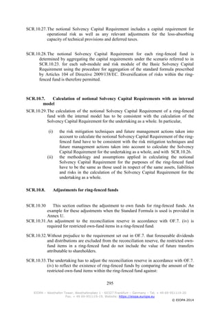 295
EIOPA – Westhafen Tower, Westhafenplatz 1 - 60327 Frankfurt – Germany – Tel. + 49 69-951119-20
Fax. + 49 69-951119-19, Website: https://eiopa.europa.eu
© EIOPA 2014
SCR.10.27.The notional Solvency Capital Requirement includes a capital requirement for
operational risk as well as any relevant adjustments for the loss-absorbing
capacity of technical provisions and deferred taxes.
SCR.10.28.The notional Solvency Capital Requirement for each ring-fenced fund is
determined by aggregating the capital requirements under the scenario referred to in
SCR.10.23. for each sub-module and risk module of the Basic Solvency Capital
Requirement using the procedure for aggregation of the standard formula prescribed
by Articles 104 of Directive 2009/138/EC. Diversification of risks within the ring-
fenced fund is therefore permitted.
SCR.10.7. Calculation of notional Solvency Capital Requirements with an internal
model
SCR.10.29.The calculation of the notional Solvency Capital Requirement of a ring-fenced
fund with the internal model has to be consistent with the calculation of the
Solvency Capital Requirement for the undertaking as a whole. In particular,
(i) the risk mitigation techniques and future management actions taken into
account to calculate the notional Solvency Capital Requirement of the ring-
fenced fund have to be consistent with the risk mitigation techniques and
future management actions taken into account to calculate the Solvency
Capital Requirement for the undertaking as a whole, and with SCR.10.26.
(ii) the methodology and assumptions applied in calculating the notional
Solvency Capital Requirement for the purposes of the ring-fenced fund
have to be the same as those used in respect of the same assets, liabilities
and risks in the calculation of the Solvency Capital Requirement for the
undertaking as a whole.
SCR.10.8. Adjustments for ring-fenced funds
SCR.10.30 This section outlines the adjustment to own funds for ring-fenced funds. An
example for these adjustments when the Standard Formula is used is provided in
Annex U.
SCR.10.31.An adjustment to the reconciliation reserve in accordance with OF.7. (iv) is
required for restricted own-fund items in a ring-fenced fund.
SCR.10.32.Without prejudice to the requirement set out in OF.7. that foreseeable dividends
and distributions are excluded from the reconciliation reserve, the restricted own-
fund items in a ring-fenced fund do not include the value of future transfers
attributable to shareholders.
SCR.10.33.The undertaking has to adjust the reconciliation reserve in accordance with OF.7.
(iv) to reflect the existence of ring-fenced funds by comparing the amount of the
restricted own-fund items within the ring-fenced fund against:
 