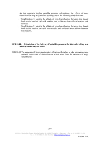 297
EIOPA – Westhafen Tower, Westhafenplatz 1 - 60327 Frankfurt – Germany – Tel. + 49 69-951119-20
Fax. + 49 69-951119-19, Website: https://eiopa.europa.eu
© EIOPA 2014
As this approach implies possibly complex calculations, the effects of non-
diversification may be quantified by using one of the following simplifications:
- Simplification 1: identify the effects of non-diversification between ring fenced
funds at the level of each risk module, and reallocate these effects between risk
modules.
- Simplification 2: identify the effects of non-diversification between ring fenced
funds at the level of each risk sub-module, and reallocate these effects between
risk modules.
SCR.10.11. Calculation of the Solvency Capital Requirement for the undertaking as a
whole with the internal model
SCR.10.39 The system used for measuring diversification effects has to take into account any
material restrictions of diversification which arise from the existence of ring-
fenced funds.
 