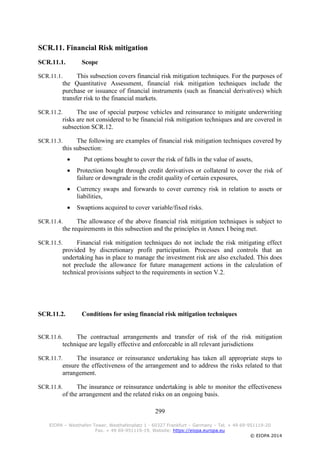 299
EIOPA – Westhafen Tower, Westhafenplatz 1 - 60327 Frankfurt – Germany – Tel. + 49 69-951119-20
Fax. + 49 69-951119-19, Website: https://eiopa.europa.eu
© EIOPA 2014
SCR.11. Financial Risk mitigation
SCR.11.1. Scope
SCR.11.1. This subsection covers financial risk mitigation techniques. For the purposes of
the Quantitative Assessment, financial risk mitigation techniques include the
purchase or issuance of financial instruments (such as financial derivatives) which
transfer risk to the financial markets.
SCR.11.2. The use of special purpose vehicles and reinsurance to mitigate underwriting
risks are not considered to be financial risk mitigation techniques and are covered in
subsection SCR.12.
SCR.11.3. The following are examples of financial risk mitigation techniques covered by
this subsection:
 Put options bought to cover the risk of falls in the value of assets,
 Protection bought through credit derivatives or collateral to cover the risk of
failure or downgrade in the credit quality of certain exposures,
 Currency swaps and forwards to cover currency risk in relation to assets or
liabilities,
 Swaptions acquired to cover variable/fixed risks.
SCR.11.4. The allowance of the above financial risk mitigation techniques is subject to
the requirements in this subsection and the principles in Annex I being met.
SCR.11.5. Financial risk mitigation techniques do not include the risk mitigating effect
provided by discretionary profit participation. Processes and controls that an
undertaking has in place to manage the investment risk are also excluded. This does
not preclude the allowance for future management actions in the calculation of
technical provisions subject to the requirements in section V.2.
SCR.11.2. Conditions for using financial risk mitigation techniques
SCR.11.6. The contractual arrangements and transfer of risk of the risk mitigation
technique are legally effective and enforceable in all relevant jurisdictions
SCR.11.7. The insurance or reinsurance undertaking has taken all appropriate steps to
ensure the effectiveness of the arrangement and to address the risks related to that
arrangement.
SCR.11.8. The insurance or reinsurance undertaking is able to monitor the effectiveness
of the arrangement and the related risks on an ongoing basis.
 