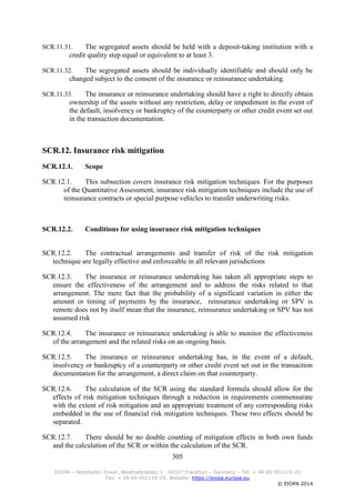 305
EIOPA – Westhafen Tower, Westhafenplatz 1 - 60327 Frankfurt – Germany – Tel. + 49 69-951119-20
Fax. + 49 69-951119-19, Website: https://eiopa.europa.eu
© EIOPA 2014
SCR.11.31. The segregated assets should be held with a deposit-taking institution with a
credit quality step equal or equivalent to at least 3.
SCR.11.32. The segregated assets should be individually identifiable and should only be
changed subject to the consent of the insurance or reinsurance undertaking.
SCR.11.33. The insurance or reinsurance undertaking should have a right to directly obtain
ownership of the assets without any restriction, delay or impediment in the event of
the default, insolvency or bankruptcy of the counterparty or other credit event set out
in the transaction documentation.
SCR.12. Insurance risk mitigation
SCR.12.1. Scope
SCR.12.1. This subsection covers insurance risk mitigation techniques. For the purposes
of the Quantitative Assessment, insurance risk mitigation techniques include the use of
reinsurance contracts or special purpose vehicles to transfer underwriting risks.
SCR.12.2. Conditions for using insurance risk mitigation techniques
SCR.12.2. The contractual arrangements and transfer of risk of the risk mitigation
technique are legally effective and enforceable in all relevant jurisdictions
SCR.12.3. The insurance or reinsurance undertaking has taken all appropriate steps to
ensure the effectiveness of the arrangement and to address the risks related to that
arrangement. The mere fact that the probability of a significant variation in either the
amount or timing of payments by the insurance, reinsurance undertaking or SPV is
remote does not by itself mean that the insurance, reinsurance undertaking or SPV has not
assumed risk
SCR.12.4. The insurance or reinsurance undertaking is able to monitor the effectiveness
of the arrangement and the related risks on an ongoing basis.
SCR.12.5. The insurance or reinsurance undertaking has, in the event of a default,
insolvency or bankruptcy of a counterparty or other credit event set out in the transaction
documentation for the arrangement, a direct claim on that counterparty.
SCR.12.6. The calculation of the SCR using the standard formula should allow for the
effects of risk mitigation techniques through a reduction in requirements commensurate
with the extent of risk mitigation and an appropriate treatment of any corresponding risks
embedded in the use of financial risk mitigation techniques. These two effects should be
separated.
SCR.12.7. There should be no double counting of mitigation effects in both own funds
and the calculation of the SCR or within the calculation of the SCR.
 