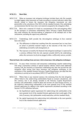 308
EIOPA – Westhafen Tower, Westhafenplatz 1 - 60327 Frankfurt – Germany – Tel. + 49 69-951119-20
Fax. + 49 69-951119-19, Website: https://eiopa.europa.eu
© EIOPA 2014
SCR.12.3. Basis Risk
SCR.12.19. When an insurance risk mitigation technique includes basis risk (for example
as might happen where payments are made according to external indicators rather than
directly related to losses) the insurance risk mitigation instruments are only
permissible in the calculation of the SCR with the standard formula if the undertaking
can demonstrate that the basis risk is not material compared to the mitigation effect.
SCR.12.20. Basis risk is material if it leads to a misstatement of the risk-mitigating effect
on the insurance or reinsurance undertaking's Basic Solvency Capital Requirement
that could influence the decision-making or judgement of the intended user of that
information, including the supervisory authorities.
SCR.12.21. Undertakings shall consider the risk-mitigation technique to have material
basis risk where:
a) The differences in behaviour resulting from the assessment have or may have
an actual or potential material impact on the outcome of the risks of the
undertaking covered by such arrangement, or
b) The exposure covered by the financial risk-mitigation technique is expressed in
a currency different from the risk exposure actually held by the undertaking,
unless the currencies involved are pegged within a sufficiently narrow corridor.
Material basis risk resulting from currency risk in insurance risk-mitigation techniques
SCR.12.22. In cases where insurance and reinsurance undertakings transfer underwriting
risk using a reinsurance contract or special purpose vehicles which create additional
currency risk, the insurance or reinsurance undertaking may take into account the risk
mitigation effect arising from these insurance risk mitigation techniques in the
calculation of the standard formula Solvency Capital Requirement, provided that this
calculation is carried out in accordance SCR.12.23 and SCR.12.24.
SCR.12.23. Where there is any material currency risk stemming from the risk mitigation
effects linked to the underwriting (sub)modules based on scenario calculations, and
this currency risk is not already included in the Solvency Capital Requirement
currency risk (sub)module, it shall be taken into account, for each foreign currency, in
the respective underwriting (sub)module at the most granular level of the standard
formula application by adding to the capital requirement calculated according to the
Section 2 a 25% difference between:
a) the hypothetical capital requirement for underwriting risk (sub)module at the
most granular level of the standard formula application that would apply if the
risk of currency risk (sub)module would materialise with the standard shock;
b) the capital requirement for underwriting risk (sub)module at the most granular
level of the standard formula application.
 