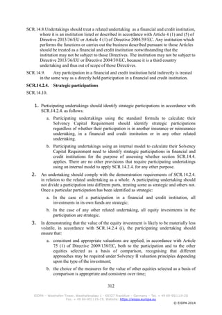 312
EIOPA – Westhafen Tower, Westhafenplatz 1 - 60327 Frankfurt – Germany – Tel. + 49 69-951119-20
Fax. + 49 69-951119-19, Website: https://eiopa.europa.eu
© EIOPA 2014
SCR.14.8.Undertakings should treat a related undertaking as a financial and credit institution,
where it is an institution listed or described in accordance with Article 4 (1) and (5) of
Directive 2013/36/EU or Article 4 (1) of Directive 2004/39/EC. Any institution which
performs the functions or carries out the business described pursuant to those Articles
should be treated as a financial and credit institution notwithstanding that the
institution may not be subject to those Directives. The institution may not be subject to
Directive 2013/36/EU or Directive 2004/39/EC, because it is a third country
undertaking and thus out of scope of those Directives.
SCR.14.9. Any participation in a financial and credit institution held indirectly is treated
in the same way as a directly held participation in a financial and credit institution.
SCR.14.2.4. Strategic participations
SCR.14.10.
1. Participating undertakings should identify strategic participations in accordance with
SCR.14.2.4. as follows:
a. Participating undertakings using the standard formula to calculate their
Solvency Capital Requirement should identify strategic participations
regardless of whether their participation is in another insurance or reinsurance
undertaking, in a financial and credit institution or in any other related
undertaking.
b. Participating undertakings using an internal model to calculate their Solvency
Capital Requirement need to identify strategic participations in financial and
credit institutions for the purpose of assessing whether section SCR.14.4.
applies. There are no other provisions that require participating undertakings
using an internal model to apply SCR.14.2.4. for any other purpose.
2. An undertaking should comply with the demonstration requirements of SCR.14.2.4.
in relation to the related undertaking as a whole. A participating undertaking should
not divide a participation into different parts, treating some as strategic and others not.
Once a particular participation has been identified as strategic:
a. In the case of a participation in a financial and credit institution, all
investments in its own funds are strategic;
b. In the case of any other related undertaking, all equity investments in the
participation are strategic.
3. In demonstrating that the value of the equity investment is likely to be materially less
volatile, in accordance with SCR.14.2.4 (i), the participating undertaking should
ensure that:
a. consistent and appropriate valuations are applied, in accordance with Article
75 (1) of Directive 2009/138/EC, both to the participation and to the other
equities selected as a basis of comparison, recognising that different
approaches may be required under Solvency II valuation principles depending
upon the type of the investment;
b. the choice of the measures for the value of other equities selected as a basis of
comparison is appropriate and consistent over time;
 