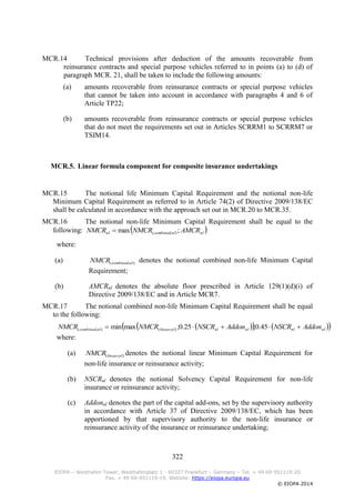 322
EIOPA – Westhafen Tower, Westhafenplatz 1 - 60327 Frankfurt – Germany – Tel. + 49 69-951119-20
Fax. + 49 69-951119-19, Website: https://eiopa.europa.eu
© EIOPA 2014
MCR.14 Technical provisions after deduction of the amounts recoverable from
reinsurance contracts and special purpose vehicles referred to in points (a) to (d) of
paragraph MCR. 21, shall be taken to include the following amounts:
(a) amounts recoverable from reinsurance contracts or special purpose vehicles
that cannot be taken into account in accordance with paragraphs 4 and 6 of
Article TP22;
(b) amounts recoverable from reinsurance contracts or special purpose vehicles
that do not meet the requirements set out in Articles SCRRM1 to SCRRM7 or
TSIM14.
MCR.5. Linear formula component for composite insurance undertakings
MCR.15 The notional life Minimum Capital Requirement and the notional non-life
Minimum Capital Requirement as referred to in Article 74(2) of Directive 2009/138/EC
shall be calculated in accordance with the approach set out in MCR.20 to MCR.35.
MCR.16 The notional non-life Minimum Capital Requirement shall be equal to the
following:  nlnlcombinednl AMCRNMCRNMCR ;max ),(
where:
(a) ),( nlcombinedNMCR denotes the notional combined non-life Minimum Capital
Requirement;
(b) AMCRnl denotes the absolute floor prescribed in Article 129(1)(d)(i) of
Directive 2009/138/EC and in Article MCR7.
MCR.17 The notional combined non-life Minimum Capital Requirement shall be equal
to the following:
     nlnlnlnlnllinearnlcombined AddonNSCRAddonNSCRNMCRNMCR  45.0;25.0;maxmin ),(),(
where:
(a) ),( nllinearNMCR denotes the notional linear Minimum Capital Requirement for
non-life insurance or reinsurance activity;
(b) NSCRnl denotes the notional Solvency Capital Requirement for non-life
insurance or reinsurance activity;
(c) Addonnl denotes the part of the capital add-ons, set by the supervisory authority
in accordance with Article 37 of Directive 2009/138/EC, which has been
apportioned by that supervisory authority to the non-life insurance or
reinsurance activity of the insurance or reinsurance undertaking;
 
