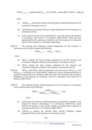 324
EIOPA – Westhafen Tower, Westhafenplatz 1 - 60327 Frankfurt – Germany – Tel. + 49 69-951119-20
Fax. + 49 69-951119-19, Website: https://eiopa.europa.eu
© EIOPA 2014
     llllllinearlcombined AddonNSCRAddonNSCRNMCRNMCR  45.0;25.0;maxmin ),(),(
where:
(a) ),( llinearNMCR denotes the notional linear Minimum Capital Requirement for life
insurance or reinsurance activity;
(b) NSCRl denotes the notional Solvency Capital Requirement for life insurance or
reinsurance activity;
(c) Addonl denotes the part of the capital add-ons, set by the supervisory authority
in accordance with Article 37 of Directive 2009/138/EC, which has been
apportioned by that supervisory authority to the life insurance or reinsurance
activity of the insurance or reinsurance undertaking.
MCR.23 The notional linear Minimum Capital Requirement for life insurance or
reinsurance activity shall be equal to the following:
),(),(),( lllnlllinear MCRMCRNMCR 
where:
(a) MCR(nl,l) denotes the linear formula component for non-life insurance and
reinsurance obligations relating to life insurance or reinsurance activity;
(b) MCR(l,l) denotes the linear formula component for life insurance and
reinsurance obligations relating to life insurance or reinsurance activity.
MCR.24 MCR(nl,l) and MCR(l,l) shall be calculated in the same way as MCR(linear,nl) and
MCR(linear,l) as referred to in Article MCR2, respectively, but the technical provisions or
premiums written used in the calculation shall only relate to the insurance and reinsurance
obligations of life insurance or reinsurance activity in accordance with Annex HI of
Directive 2009/138/EC.
MCR.25 The notional Solvency Capital Requirement for life insurance or reinsurance
activity shall be equal to the following:
SCR
NMCRNMCR
NMCR
NSCR
llinearnllinear
llinear
l 


),(),(
),(
where:
(a) SCR denotes the Solvency Capital Requirement calculated in accordance with
Chapter VI, Section 4, Subsections 2 or 3 of Directive 2009/138/EC, which
shall for the purpose of this Article exclude any capital add-on imposed in
accordance with Article 37 of Directive 2009/138/EC;
(b) NMCR(linear,nl) denotes the notional linear non-life Minimum Capital
Requirement for non-life insurance or reinsurance activity;
 