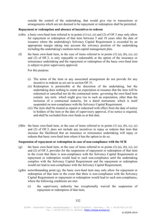 332
EIOPA – Westhafen Tower, Westhafenplatz 1 - 60327 Frankfurt – Germany – Tel. + 49 69-951119-20
Fax. + 49 69-951119-19, Website: https://eiopa.europa.eu
© EIOPA 2014
outside the control of the undertaking, that would give rise to transactions or
arrangements which are not deemed to be repayment or redemption shall be permitted.
Repayment or redemption and absence of incentives to redeem
(e)bis a basic own-fund item referred to in points (1) (c), (e) and (2) of OF.3 may only allow
for repayment or redemption of that item between 5 and 10 years after the date of
issuance where the undertaking's Solvency Capital Requirement is exceeded by an
appropriate margin taking into account the solvency position of the undertaking
including the undertaking's medium-term capital management plan.
(f) the basic own-fund item, in the case of items referred to in points (1) (a), (b), (c), (e)
and (2) of OF.3, is only repayable or redeemable at the option of the insurance or
reinsurance undertaking and the repayment or redemption of the basic own-fund item
is subject to prior supervisory approval;
For this purpose:
(i) The terms of the item or any associated arrangement do not provide for any
incentive to redeem as set out in section OF.31.
(ii) Redemption is permissible at the discretion of the undertaking, but the
undertaking does nothing to create an expectation at issuance that the item will be
redeemed or cancelled nor do the contractual terms governing the own-fund item
contain any term which might give rise to such an expectation, other than the
inclusion of a contractual maturity, for a dated instrument, which is itself
suspended on non-compliance with the Solvency Capital Requirement.
(iii) The item shall be treated as repaid or redeemed with effect from the date of notice
to holders of the item or the date of supervisory approval, if no notice is required,
and shall be excluded from own funds as at that date.
(f)bis the basic own-fund item, in the case of items referred to in points (1) (a), (b), (c), (e)
and (2) of OF.3, does not include any incentives to repay or redeem that item that
increase the likelihood that an insurance or reinsurance undertaking will repay or
redeem that basic own-fund item where it has the option to do so;
Suspension of repayment or redemption in case of non-compliance with the SCR
(g) the basic own-fund item, in the case of items referred to in points (1) (a), (b), (c), (e)
and (2) of OF.3, provides for the suspension of repayment or redemption of that item
in the event that there is non-compliance with the Solvency Capital Requirement or
repayment or redemption would lead to such non-compliance until the undertaking
complies with the Solvency Capital Requirement and the repayment or redemption
would not lead to non-compliance with the Solvency Capital Requirement;
(g)bis notwithstanding point (g), the basic own-fund item may only allow for repayment or
redemption of that item in the event that there is non-compliance with the Solvency
Capital Requirement or repayment or redemption would lead to such non-compliance,
where the following conditions are met:
(i) the supervisory authority has exceptionally waived the suspension of
repayment or redemption of that item;
 