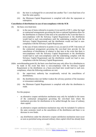 333
EIOPA – Westhafen Tower, Westhafenplatz 1 - 60327 Frankfurt – Germany – Tel. + 49 69-951119-20
Fax. + 49 69-951119-19, Website: https://eiopa.europa.eu
© EIOPA 2014
(ii) the item is exchanged for or converted into another Tier 1 own-fund item of at
least the same quality;
(iii) the Minimum Capital Requirement is complied with after the repayment or
redemption.
Cancellation of distributions in case of non-compliance with the SCR
(h) the basic own-fund item:
(i) in the case of items referred to in points (1) (a) and (b) of OF.3, either the legal
or contractual arrangements governing the item or national legislation allow for
the distributions in relation to that item to be cancelled in the event that there is
non-compliance with the Solvency Capital Requirement or the distribution
would lead to such non-compliance until the undertaking complies with the
Solvency Capital Requirement and the distribution would not lead to non-
compliance with the Solvency Capital Requirement;
(ii) in the case of items referred to in points (1) (c), (e) and (2) of OF.3 the terms of
the contractual arrangement governing the own-fund item provide for the
cancellation of distributions in relation to that item in the event that there is
non-compliance with the Solvency Capital Requirement or the distribution
would lead to such non-compliance until the undertaking complies with the
Solvency Capital Requirement and the distribution would not lead to non-
compliance with the Solvency Capital Requirement;
(h)bis notwithstanding point (h), the basic own-fund item may only allow for a distribution to
be made in the event that there is non-compliance with the Solvency Capital
Requirement or the distribution on a basic-own-fund item would lead to such non-
compliance, where the following conditions are met:
(i) the supervisory authority has exceptionally waived the cancellation of
distributions;
(ii) the distribution does not further weaken the solvency position of the insurance
or reinsurance undertaking;
(iii) the Minimum Capital Requirement is complied with after the distribution is
made.
For this purpose:
- an alternative coupon satisfaction mechanism may only be included in the terms
of the contractual arrangement governing the own-fund item where the
mechanism provides for distributions to be settled through the issue of ordinary
share capital;
- an alternative coupon satisfaction mechanism may only be included if it achieves
the same economic result as the cancellation of the distribution and there is no
decrease in own funds;
- any distributions under the alternative coupon satisfaction mechanism must occur
as soon as permitted using unissued ordinary share capital which has already been
 