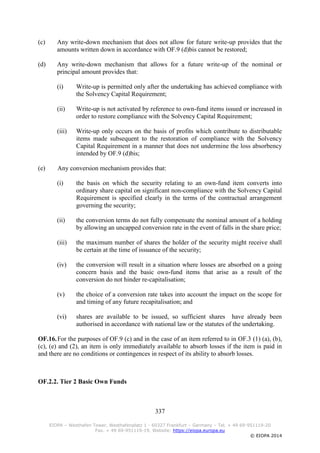 337
EIOPA – Westhafen Tower, Westhafenplatz 1 - 60327 Frankfurt – Germany – Tel. + 49 69-951119-20
Fax. + 49 69-951119-19, Website: https://eiopa.europa.eu
© EIOPA 2014
(c) Any write-down mechanism that does not allow for future write-up provides that the
amounts written down in accordance with OF.9 (d)bis cannot be restored;
(d) Any write-down mechanism that allows for a future write-up of the nominal or
principal amount provides that:
(i) Write-up is permitted only after the undertaking has achieved compliance with
the Solvency Capital Requirement;
(ii) Write-up is not activated by reference to own-fund items issued or increased in
order to restore compliance with the Solvency Capital Requirement;
(iii) Write-up only occurs on the basis of profits which contribute to distributable
items made subsequent to the restoration of compliance with the Solvency
Capital Requirement in a manner that does not undermine the loss absorbency
intended by OF.9 (d)bis;
(e) Any conversion mechanism provides that:
(i) the basis on which the security relating to an own-fund item converts into
ordinary share capital on significant non-compliance with the Solvency Capital
Requirement is specified clearly in the terms of the contractual arrangement
governing the security;
(ii) the conversion terms do not fully compensate the nominal amount of a holding
by allowing an uncapped conversion rate in the event of falls in the share price;
(iii) the maximum number of shares the holder of the security might receive shall
be certain at the time of issuance of the security;
(iv) the conversion will result in a situation where losses are absorbed on a going
concern basis and the basic own-fund items that arise as a result of the
conversion do not hinder re-capitalisation;
(v) the choice of a conversion rate takes into account the impact on the scope for
and timing of any future recapitalisation; and
(vi) shares are available to be issued, so sufficient shares have already been
authorised in accordance with national law or the statutes of the undertaking.
OF.16.For the purposes of OF.9 (c) and in the case of an item referred to in OF.3 (1) (a), (b),
(c), (e) and (2), an item is only immediately available to absorb losses if the item is paid in
and there are no conditions or contingences in respect of its ability to absorb losses.
OF.2.2. Tier 2 Basic Own Funds
 