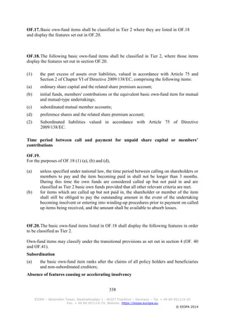 338
EIOPA – Westhafen Tower, Westhafenplatz 1 - 60327 Frankfurt – Germany – Tel. + 49 69-951119-20
Fax. + 49 69-951119-19, Website: https://eiopa.europa.eu
© EIOPA 2014
OF.17.Basic own-fund items shall be classified in Tier 2 where they are listed in OF.18
and display the features set out in OF.20.
OF.18.The following basic own-fund items shall be classified in Tier 2, where those items
display the features set out in section OF.20.
(1) the part excess of assets over liabilities, valued in accordance with Article 75 and
Section 2 of Chapter VI of Directive 2009/138/EC, comprising the following items:
(a) ordinary share capital and the related share premium account;
(b) initial funds, members' contributions or the equivalent basic own-fund item for mutual
and mutual-type undertakings;
(c) subordinated mutual member accounts;
(d) preference shares and the related share premium account;
(2) Subordinated liabilities valued in accordance with Article 75 of Directive
2009/138/EC.
Time period between call and payment for unpaid share capital or members’
contributions
OF.19.
For the purposes of OF.18 (1) (a), (b) and (d),
(a) unless specified under national law, the time period between calling on shareholders or
members to pay and the item becoming paid in shall not be longer than 3 months.
During this time the own funds are considered called up but not paid in and are
classified as Tier 2 basic own funds provided that all other relevant criteria are met.
(b) for items which are called up but not paid in, the shareholder or member of the item
shall still be obliged to pay the outstanding amount in the event of the undertaking
becoming insolvent or entering into winding-up procedures prior to payment on called
up items being received, and the amount shall be available to absorb losses.
OF.20.The basic own-fund items listed in OF.18 shall display the following features in order
to be classified as Tier 2.
Own-fund items may classify under the transitional provisions as set out in section 4 (OF. 40
and OF.41).
Subordination
(a) the basic own-fund item ranks after the claims of all policy holders and beneficiaries
and non-subordinated creditors;
Absence of features causing or accelerating insolvency
 