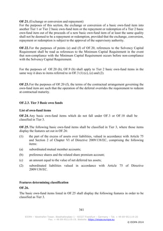 341
EIOPA – Westhafen Tower, Westhafenplatz 1 - 60327 Frankfurt – Germany – Tel. + 49 69-951119-20
Fax. + 49 69-951119-19, Website: https://eiopa.europa.eu
© EIOPA 2014
OF.21.(Exchange or conversion and repayment)
For the purposes of this section, the exchange or conversion of a basic own-fund item into
another Tier 1 or Tier 2 basic own-fund item or the repayment or redemption of a Tier 2 basic
own-fund item out of the proceeds of a new basic own-fund item of at least the same quality
shall not be deemed to be a repayment or redemption, provided that the exchange, conversion,
repayment or redemption is subject to the approval of the supervisory authority.
OF.22.For the purposes of points (e) and (f) of OF.20, references to the Solvency Capital
Requirement shall be read as references to the Minimum Capital Requirement in the event
that non-compliance with the Minimum Capital Requirement occurs before non-compliance
with the Solvency Capital Requirement.
For the purposes of OF.20 (b), OF.9 (b) shall apply to Tier 2 basic own-fund items in the
same way it does to items referred to in OF.3 (1) (c), (e) and (2).
OF.23.For the purposes of OF.20 (f), the terms of the contractual arrangement governing the
own-fund item are such that the operation of the deferral overrides the requirement to redeem
at contractual maturity.
OF.2.3. Tier 3 Basic own funds
List of own-fund items
OF.24.Any basic own-fund items which do not fall under OF.3 or OF.18 shall be
classified in Tier 3.
OF.25.The following basic own-fund items shall be classified in Tier 3, where those items
display the features set out in OF.26:
(1) the part of the excess of assets over liabilities, valued in accordance with Article 75
and Section 2 of Chapter VI of Directive 2009/138/EC, comprising the following
items:
(a) subordinated mutual member accounts;
(b) preference shares and the related share premium account;
(c) an amount equal to the value of net deferred tax assets;
(2) subordinated liabilities valued in accordance with Article 75 of Directive
2009/138/EC.
Features determining classification
OF.26.
The basic own-fund items listed in OF.25 shall display the following features in order to be
classified as Tier 3.
 