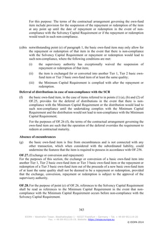 343
EIOPA – Westhafen Tower, Westhafenplatz 1 - 60327 Frankfurt – Germany – Tel. + 49 69-951119-20
Fax. + 49 69-951119-19, Website: https://eiopa.europa.eu
© EIOPA 2014
For this purpose: The terms of the contractual arrangement governing the own-fund
item include provision for the suspension of the repayment or redemption of the item
at any point up until the date of repayment or redemption in the event of non-
compliance with the Solvency Capital Requirement or if the repayment or redemption
would result in such non-compliance.
(e)bis notwithstanding point (e) of paragraph 1, the basic own-fund item may only allow for
the repayment or redemption of that item in the event that there is non-compliance
with the Solvency Capital Requirement or repayment or redemption would lead to
such non-compliance, where the following conditions are met:
(i) the supervisory authority has exceptionally waived the suspension of
repayment or redemption of that item;
(ii) the item is exchanged for or converted into another Tier 1, Tier 2 basic own-
fund item or Tier 3 basic own-fund item of at least the same quality;
(iii) the Minimum Capital Requirement is complied with after the repayment or
redemption.
Deferral of distributions in case of non-compliance with the SCR
(f) the basic own-fund item, in the case of items referred to in points (1) (a), (b) and (2) of
OF.25, provides for the deferral of distributions in the event that there is non-
compliance with the Minimum Capital Requirement or the distribution would lead to
such non-compliance until the undertaking complies with the Minimum Capital
Requirement and the distribution would not lead to non-compliance with the Minimum
Capital Requirement;
For the purposes of OF.26 (f), the terms of the contractual arrangement governing the
own-fund item are such that the operation of the deferral overrides the requirement to
redeem at contractual maturity.
Absence of encumbrances
(g) the basic own-fund item is free from encumbrances and is not connected with any
other transaction, which when considered with the subordinated liability, could
undermine the features that the item is required to possess in accordance with OF.256.
OF.27.(Exchange or conversion and repayment)
For the purposes of this section, the exchange or conversion of a basic own-fund item into
another Tier 1, Tier 2 basic own-fund item or Tier 3 basic own-fund item or the repayment or
redemption of a Tier 3 basic own-fund item out of the proceeds of a new basic own-fund item
of at least the same quality shall not be deemed to be a repayment or redemption, provided
that the exchange, conversion, repayment or redemption is subject to the approval of the
supervisory authority.
OF.28.For the purpose of point (e) of OF.26, references to the Solvency Capital Requirement
shall be read as references to the Minimum Capital Requirement in the event that non-
compliance with the Minimum Capital Requirement occurs before non-compliance with the
Solvency Capital Requirement.
 