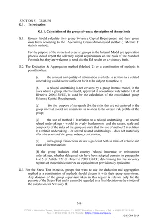 349
EIOPA – Westhafen Tower, Westhafenplatz 1 - 60327 Frankfurt – Germany – Tel. + 49 69-951119-20
Fax. + 49 69-951119-19, Website: https://eiopa.europa.eu
© EIOPA 2014
SECTION 5 – GROUPS
G.1. Introduction
G.1.1. Calculation of the group solvency: description of the methods
G.1. Groups should calculate their group Solvency Capital Requirement and their group
own funds according to the Accounting Consolidation-based method ( Method 1:
default method).
For the purpose of the stress test exercise, groups in the Internal Model pre application
process should report the solvency capital requirements on the basis of the Standard
Formula, but they are welcome to send also the IM results on a voluntary basis.
G.2. The Deduction & Aggregation method (Method 2) or a combination of methods is
possible when:
(a) the amount and quality of information available in relation to a related
undertaking would not be sufficient for it to be subject to method 1;
(b) a related undertaking is not covered by a group internal model, in the
cases where a group internal model, approved in accordance with Article 231 of
Directive 2009/138/EC, is used for the calculation of the consolidated group
Solvency Capital Requirement;
(c) for the purpose of paragraph (b), the risks that are not captured in the
group internal model are immaterial in relation to the overall risk profile of the
group;
(d) the use of method 1 in relation to a related undertaking – or several
related undertakings - would be overly burdensome and the nature, scale and
complexity of the risks of the group are such that the use of method 2 in relation
to a related undertaking – or several related undertakings – does not materially
affect the results of the group solvency calculation;
(e) intra-group transactions are not significant both in terms of volume and
value of the transaction;
(f) the group includes third country related insurance or reinsurance
undertakings, whether delegated acts have been adopted pursuant to paragraphs
4 or 5 of Article 227 of Directive 2009/138/EC, determining that the solvency
regimes of those third countries are equivalent or provisionally equivalent.
G.3. For the Stress Test exercise, groups that want to use the deduction and aggregation
method or a combination of methods should discuss it with their group supervisors.
Any decision of the group supervisor taken in this regard is relevant only for the
purpose of the Stress Test and it cannot be regarded as a final decision on the choice of
the calculation for Solvency II.
 