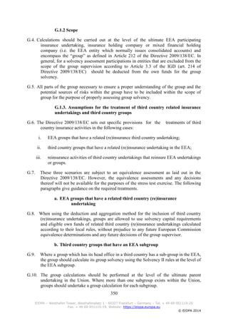 350
EIOPA – Westhafen Tower, Westhafenplatz 1 - 60327 Frankfurt – Germany – Tel. + 49 69-951119-20
Fax. + 49 69-951119-19, Website: https://eiopa.europa.eu
© EIOPA 2014
G.1.2 Scope
G.4. Calculations should be carried out at the level of the ultimate EEA participating
insurance undertaking, insurance holding company or mixed financial holding
company (i.e. the EEA entity which normally issues consolidated accounts) and
encompass the “group” as defined in Article 212 of the Directive 2009/138/EC. In
general, for a solvency assessment participations in entities that are excluded from the
scope of the group supervision according to Article 3.3 of the IGD (art. 214 of
Directive 2009/138/EC) should be deducted from the own funds for the group
solvency.
G.5. All parts of the group necessary to ensure a proper understanding of the group and the
potential sources of risks within the group have to be included within the scope of
group for the purpose of properly assessing group solvency.
G.1.3. Assumptions for the treatment of third country related insurance
undertakings and third country groups
G.6. The Directive 2009/138/EC sets out specific provisions for the treatments of third
country insurance activities in the following cases:
i. EEA groups that have a related (re)insurance third country undertaking;
ii. third country groups that have a related (re)insurance undertaking in the EEA;
iii. reinsurance activities of third country undertakings that reinsure EEA undertakings
or groups.
G.7. These three scenarios are subject to an equivalence assessment as laid out in the
Directive 2009/138/EC. However, the equivalence assessments and any decisions
thereof will not be available for the purposes of the stress test exercise. The following
paragraphs give guidance on the required treatments.
a. EEA groups that have a related third country (re)insurance
undertaking
G.8. When using the deduction and aggregation method for the inclusion of third country
(re)insurance undertakings, groups are allowed to use solvency capital requirements
and eligible own funds of related third country (re)insurance undertakings calculated
according to their local rules, without prejudice to any future European Commission
equivalence determinations and any future decisions of the group supervisor.
b. Third country groups that have an EEA subgroup
G.9. Where a group which has its head office in a third country has a sub-group in the EEA,
the group should calculate its group solvency using the Solvency II rules at the level of
the EEA subgroup.
G.10. The group calculations should be performed at the level of the ultimate parent
undertaking in the Union. Where more than one subgroup exists within the Union,
groups should undertake a group calculation for each subgroup.
 