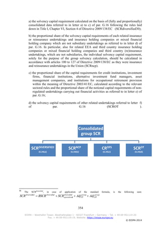 354
EIOPA – Westhafen Tower, Westhafenplatz 1 - 60327 Frankfurt – Germany – Tel. + 49 69-951119-20
Fax. + 49 69-951119-19, Website: https://eiopa.europa.eu
© EIOPA 2014
a) the solvency capital requirement calculated on the basis of (fully and proportionally)
consolidated data referred to in letter a) to c) of par. G.16 following the rules laid
down in Title I, Chapter VI, Section 4 of Directive 2009/138/EC (SCRdiversified30);
b) the proportional share of the solvency capital requirements of each related insurance
or reinsurance undertakings and insurance holding companies or mixed financial
holding company which are not subsidiary undertakings as referred to in letter d) of
par. G.16. In particular, also for related EEA and third country insurance holding
companies or mixed financial holding companies and third country (re)insurance
undertakings, which are not subsidiaries, the individual solvency capital requirement,
solely for the purpose of the group solvency calculation, should be calculated in
accordance with articles 100 to 127 of Directive 2009/138/EC as they were insurance
and reinsurance undertakings in the Union (SCRncp).
c) the proportional share of the capital requirements for credit institutions, investment
firms, financial institutions, alternative investment fund managers, asset
management companies, and institutions for occupational retirement provision
within the meaning of Directive 2003/41/EC, calculated according to the relevant
sectoral rules and the proportional share of the notional capital requirements of non-
regulated undertakings carrying out financial activities as referred to in letter e) of
par. G.16;
d) the solvency capital requirements of other related undertakings referred to letter f)
of par. G.16 (SCROT ).
30
The SCRdiversified
, in case of application of the standard formula, is the following sum:
group
DT
group
TP
ddiversifie
loperationa
ddiversifieeddiverisifi
AdjAdjSCRBSCRSCR 
Consolidated
group SCR
SCRDIVERSIFIED
(G.24(a))
SCRNCP
(G.24(b))
CROFS
(G.24(c))
SCROT
(G.24(d))
 