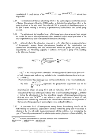 356
EIOPA – Westhafen Tower, Westhafenplatz 1 - 60327 Frankfurt – Germany – Tel. + 49 69-951119-20
Fax. + 49 69-951119-19, Website: https://eiopa.europa.eu
© EIOPA 2014
consolidated. A recalculation of the
solo
ulesubnetSCR mod and
solo
ulesubgrossSCR mod should thus
be possible.
G.29. The limitation of the loss-absorbing effect of the technical provision to the amount
of Future Discretionary Benefits (FDB) applies to both the loss-absorbing effect at the
group level and at the solo level. The value of FDB at group level should correspond to
the part of FDB relating to the fully or proportionally consolidated data of the group
account.
G.30. The adjustment for loss-absorbency of technical provisions at group level should
not exceed the sum of solo adjustments for loss absorbency of technical provisions of the
fully or proportionally consolidated (re)insurance undertakings.
G.31. Alternatively to the calculation proposed in G.26, when there is a reasonable level
of homogeneity among future discretionary benefits of the participating and
(re)insurance undertakings that are consolidated within the group, the group should
calculate the Loss Absorbing Capacity of technical provisions at group level according
to the following formula:
where:
- solo
TPAdj is the solo adjustment for the loss absorbing capacity of technical provision
of each (re)insurance undertaking included in the consolidated data referred to in par.
G.23 letter a);
- solo represents the percentage used for the establishment of the consolidated data;
- the ratio
solo
solosolo
ddiversifie
SCR
SCR
*
*

represents the proportional adjustment due to the
diversification effects at group level and, in particular,
*ddiversifie
SCR 31
is the SCR
calculated on the basis of the consolidated data in accordance to paragraph G.23 letter
a) before the adjustment of the loss absorbing capacity of technical provisions and
deferred taxes and SCRsolo*
is the solvency capital requirement of each of each
(re)insurance undertaking included in the consolidated data before the adjustment of
the loss absorbing capacity of technical provisions and deferred taxes.
G.32. A reasonable level of homogeneity among future discretionary benefits of the
participating and controlled (re)insurance entities within the group can be assessed in
relation to the type of profit sharing mechanism of the portfolios (i.e. considering the
type of financial guarantees) and in relation to the underlying types of assets held by the
31
SCR
diversified*
is equal to the following sum, in the case of application of the standard formula:
ddiversifie
loperationa
ddiversifieeddiverisifi
SCRBSCRSCR *



solo
solo
TP
solo
solo
solosolo
ddiversifie
group
TP Adj
SCR
SCR
Adj 
 *
*
 