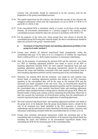 358
EIOPA – Westhafen Tower, Westhafenplatz 1 - 60327 Frankfurt – Germany – Tel. + 49 69-951119-20
Fax. + 49 69-951119-19, Website: https://eiopa.europa.eu
© EIOPA 2014
currency risk sub-module should be understood to be the currency used for the
preparation of the group consolidated accounts.
G.36. The capital requirement for the currency risk should take account of any relevant risk
mitigation instruments which meet the requirements set out in (SCR.11.1-SCR.11.34
and SCR.12.1-SCR.12.28).
G.37. If the consolidated SCR is calculated, wholly or in part, on the basis of the standard
formula, all investments denominated in a currency pegged to the currency of the
consolidated accounts should be taken into account in accordance with (SCR.5.75).
G.38. For the purposes of the stress test, where groups have also chosen to provide the
consolidated group SCR using their internal model, the above considerations should be
taken into account in the group’s internal model.
d. Treatment of ring-fenced funds and matching adjustment portfolios at the
group level under method 1
G.39. Groups must identify all material ring-fenced funds arrangements within the
consolidated data (par. G.16, letter a) to c) ) irrespective of whether the ring-fenced
fund is within an EEA or a third country insurance or reinsurance undertaking.
G.40. Only for the purposes of calculating the notional SCR and the restricted own funds
(i.e. RFF or matching adjustment portfolio own funds in excess of the RFF or
matching adjustment notional SCR), for each material ring-fenced fund and each
matching adjustment portfolio no intra-group transactions should be eliminated
between the assets and liabilities associated with each material ring-fenced fund or
each matching adjustment portfolio and the remaining part of the consolidated data.
G.41. Therefore, the notional SCR and the restricted own funds for each material ring-
fenced funds or matching adjustment portfolio that belong to an EEA insurance
operation in the consolidated data will be the same as the notional SCR and the
restricted own funds calculated at the solo level. Also, no diversification should be
recognised between a RFF or matching adjustment portfolio and the remaining part of
the consolidated data or other material ring-fenced funds and matching adjustment
portfolios where standard formula is being used to calculate the group SCR. Where the
Internal model is being used, systems used for measuring diversification effects has to
take into account the restrictions of diversification arising from the identification of
material ring-fenced funds and from the application of matching adjustment.
G.42. The total restricted ring-fenced fund and matching adjustment portfolio own funds at
the group level, to be deducted from the group reconciliation reserve, should be the
sum of all restricted own funds identified in the EEA insurance or reinsurance
undertakings and the restricted own funds identified in the third country insurance and
reinsurance undertaking included within the consolidated data (G.16 letter a) to c)).
G.43. Groups must eliminate intra-group transactions within the remaining part of the
consolidated data (excluding assets and liabilities of all material ring-fenced funds but
including the assets and liabilities of all non-material ring-fenced funds) when
calculating the SCR for the remaining part of the consolidated data.
 