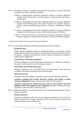 49
EIOPA – Westhafen Tower, Westhafenplatz 1 - 60327 Frankfurt – Germany – Tel. + 49 69-951119-20
Fax. + 49 69-951119-19, Website: https://eiopa.europa.eu
© EIOPA 2014
TP.1.15. Obligations relating to accepted non-proportional reinsurance in non-life should be
segmented into 4 lines of business as follows:
 Health: non-proportional reinsurance obligations relating to insurance obligations
included in the following lines: medical expenses, income protection and workers’
compensation.
 Property: non-proportional reinsurance obligations relating to insurance obligations
included in the following lines: other motor insurance, fire and other damage to
property, credit and suretyship, legal expenses, assistance, miscellaneous financial
loss.
 Casualty: non-proportional reinsurance obligations relating to insurance obligations
included in the following lines: motor vehicle liability and general liability.
 Marine, aviation and transport: non-proportional reinsurance obligations relating to
insurance obligations included in the line marine, aviation and transport insurance
Segmentation of life insurance and reinsurance obligations
TP.1.16. Life insurance obligations should be segmented into 6 lines of business.
Health insurance
Health insurance obligations where the underlying business is pursued on a similar
technical basis to that of life insurance, other than those included in the following line
of business “Annuities stemming from non-life insurance contracts and relating to
health insurance obligations”.
Life insurance with profit participation
Insurance obligations with profit participation other than those obligations included in
the annuities stemming from non-life insurance contracts.
Index-linked and unit-linked insurance
Insurance obligations with index-linked and unit-linked benefits other than those
included in the annuities stemming from non-life insurance.
Other life insurance
obligations other than obligations included in any of the other life lines of business.
Annuities stemming from non-life insurance contracts and relating to health
insurance obligations (annuities stemming from NSLT health insurance).
Annuities stemming from non-life insurance contracts and relating to insurance
obligations other than health insurance obligations (annuities stemming from non-
life contracts other than NSLT health insurance).
TP.1.17. Obligations relating to accepted reinsurance in life should be segmented into 2 lines of
business as follows:
Health reinsurance
Reinsurance obligations which relate to the obligations included in lines of business
health insurance and “Annuities stemming from non-life insurance contracts and
relating to health insurance obligations”.
 
