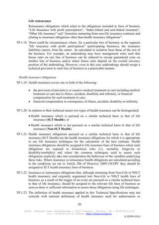 50
EIOPA – Westhafen Tower, Westhafenplatz 1 - 60327 Frankfurt – Germany – Tel. + 49 69-951119-20
Fax. + 49 69-951119-19, Website: https://eiopa.europa.eu
© EIOPA 2014
Life reinsurance
Reinsurance obligations which relate to the obligations included in lines of business
“Life Insurance with profit participation”, “Index-linked and unit-linked insurance”,
“Other life insurance” and “Annuities stemming from non-life insurance contracts and
relating to insurance obligations other than health insurance obligations”.
TP.1.18. There could be circumstances where, for a particular line of business in the segment
"life insurance with profit participation" (participating business), the insurance
liabilities cannot, from the outset, be calculated in isolation from those of the rest of
the business. For example, an undertaking may have management rules such that
bonus rates on one line of business can be reduced to recoup guaranteed costs on
another line of business and/or where bonus rates depend on the overall solvency
position of the undertaking. However, even in this case undertakings should assign a
technical provision to each line of business in a practicable manner.
Health insurance obligations
TP.1.19. Health insurance covers one or both of the following:
 the provision of preventive or curative medical treatment or care including medical
treatment or care due to illness, accident, disability and infirmity, or financial
compensation for such treatment or care;
 financial compensation in consequence of illness, accident, disability or infirmity.
TP.1.20. In relation to their technical nature two types of health insurance can be distinguished:
 Health insurance which is pursued on a similar technical basis to that of life
insurance (SLT Health); or
 Health insurance which is not pursued on a similar technical basis to that of life
insurance (Non-SLT Health).
TP.1.21. Health insurance obligations pursued on a similar technical basis to that of life
insurance (SLT Health) are the health insurance obligations for which it is appropriate
to use life insurance techniques for the calculation of the best estimate. Health
insurance obligations should be assigned to life insurance lines of business where such
obligations are exposed to biometrical risks (i.e. mortality, longevity or
disability/morbidity) and where the common techniques used to assess such
obligations explicitly take into consideration the behaviour of the variables underlying
these risks. Where insurance or reinsurance health obligations are calculated according
to the conditions set out in Article 206 of Directive 2009/138/EPC they should be
assigned to SLT health insurance lines of business.
TP.1.22. Insurance or reinsurance obligations that, although stemming from Non-Life or NSLT
health insurance, and originally segmented into Non-Life or NSLT health lines of
business, as a result of the trigger of an event are pursued on a similar technical basis
to that of life insurance, should be assigned to the relevant life lines of business as
soon as there is sufficient information to assess those obligations using life techniques.
TP.1.23. The definition of health insurance applied in this Technical Specifications may not
coincide with national definitions of health insurance used for authorisation or
 