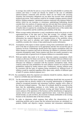 61
EIOPA – Westhafen Tower, Westhafenplatz 1 - 60327 Frankfurt – Germany – Tel. + 49 69-951119-20
Fax. + 49 69-951119-19, Website: https://eiopa.europa.eu
© EIOPA 2014
in average, but could also be seen as a way to force the policyholder to continue the
contract and hence it would not directly be related to the cost of embedded
options.Expenses connected with activities which are not linked with servicing
insurance and reinsurance obligations are not taken into account when calculating
technical provisions. Such expenses could be for example company pension scheme
deficits, holding companies’ operational expenses connected with expenses linked to
entities which are not insurance or reinsurance undertakings.Undertaking should
consider their own analysis of expenses and any relevant data from external sources
such as average industry or market data. Undertakings should assess the availability
of market data on expenses by considering the representativeness of the market data
relative to the portfolio and the credibility and reliability of the data.
TP.2.51. Where average market information is used, consideration needs to be given as to the
representativeness of the data used to form that average. For example, market
information is not deemed to be sufficiently representative where the market
information has material dispersion in representativeness of the portfolios whose
data have been used to calculate such market information. The assessment of
credibility considers the volume of data underlying the market information.
TP.2.52. Assumptions with respect to future expenses arising from commitments made on or
prior to the date of valuation have to be appropriate and take into account the type of
expenses involved. Undertakings should ensure that expense assumptions allow for
future changes in expenses and such an allowance for inflation is consistent with the
economic assumptions made. Future expense cash flows are usually assumed to vary
with assumed rates of general level of expense inflation in a reasonable manner.
TP.2.53. Relevant market data needs to be used to determine expense assumptions which
include an allowance for future cost increase. The correlation between inflation rates
and interest rates are taken into account. An undertaking needs to ensure that the
allowance for inflation is consistent with the economic assumptions made, which
could be achieved if the probabilities for each inflation scenario are consistent with
probabilities implied by market interest rates. Furthermore, expense inflation must
be consistent with the types of expenses being considered (e.g. different levels of
inflation would be expected regarding office space rents, salaries of different types
of staff, IT systems, medical expenses, etc.).
TP.2.54. Any assumptions about the expected cost reduction should be realistic, objective and
based on verifiable data and information.
TP.2.55. For the assessment of the future expenses, undertakings should take into account all
the expenses that are directly related to the on-going administration of obligations
related to recognised insurance and reinsurance contracts, together with a share of
the relevant overhead expenses. The share of overheads should be assessed on the
basis that the undertaking continues to write further new business. Overhead
expenses have to be apportioned between existing and future business based on
recent analyses of the operations of the business and the identification of appropriate
expense drivers and relevant expense apportionment ratios. Cash flow projections
should include, as cash out-flows, the recurrent overheads attributable to the existing
business at the calculation date of the best estimate.
TP.2.56. In order to determine which expenses best reflect the characteristics of the
underlying portfolio and to ensure that the technical provisions are calculated in a
prudent, reliable and objective manner, insurance and reinsurance undertakings
 