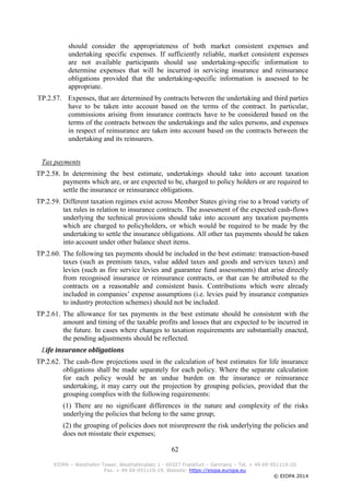 62
EIOPA – Westhafen Tower, Westhafenplatz 1 - 60327 Frankfurt – Germany – Tel. + 49 69-951119-20
Fax. + 49 69-951119-19, Website: https://eiopa.europa.eu
© EIOPA 2014
should consider the appropriateness of both market consistent expenses and
undertaking specific expenses. If sufficiently reliable, market consistent expenses
are not available participants should use undertaking-specific information to
determine expenses that will be incurred in servicing insurance and reinsurance
obligations provided that the undertaking-specific information is assessed to be
appropriate.
TP.2.57. Expenses, that are determined by contracts between the undertaking and third parties
have to be taken into account based on the terms of the contract. In particular,
commissions arising from insurance contracts have to be considered based on the
terms of the contracts between the undertakings and the sales persons, and expenses
in respect of reinsurance are taken into account based on the contracts between the
undertaking and its reinsurers.
Tax payments
TP.2.58. In determining the best estimate, undertakings should take into account taxation
payments which are, or are expected to be, charged to policy holders or are required to
settle the insurance or reinsurance obligations.
TP.2.59. Different taxation regimes exist across Member States giving rise to a broad variety of
tax rules in relation to insurance contracts. The assessment of the expected cash-flows
underlying the technical provisions should take into account any taxation payments
which are charged to policyholders, or which would be required to be made by the
undertaking to settle the insurance obligations. All other tax payments should be taken
into account under other balance sheet items.
TP.2.60. The following tax payments should be included in the best estimate: transaction-based
taxes (such as premium taxes, value added taxes and goods and services taxes) and
levies (such as fire service levies and guarantee fund assessments) that arise directly
from recognised insurance or reinsurance contracts, or that can be attributed to the
contracts on a reasonable and consistent basis. Contributions which were already
included in companies’ expense assumptions (i.e. levies paid by insurance companies
to industry protection schemes) should not be included.
TP.2.61. The allowance for tax payments in the best estimate should be consistent with the
amount and timing of the taxable profits and losses that are expected to be incurred in
the future. In cases where changes to taxation requirements are substantially enacted,
the pending adjustments should be reflected.
Life insurance obligations
TP.2.62. The cash-flow projections used in the calculation of best estimates for life insurance
obligations shall be made separately for each policy. Where the separate calculation
for each policy would be an undue burden on the insurance or reinsurance
undertaking, it may carry out the projection by grouping policies, provided that the
grouping complies with the following requirements:
(1) There are no significant differences in the nature and complexity of the risks
underlying the policies that belong to the same group;
(2) the grouping of policies does not misrepresent the risk underlying the policies and
does not misstate their expenses;
 
