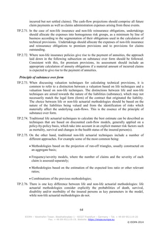 64
EIOPA – Westhafen Tower, Westhafenplatz 1 - 60327 Frankfurt – Germany – Tel. + 49 69-951119-20
Fax. + 49 69-951119-19, Website: https://eiopa.europa.eu
© EIOPA 2014
incurred but not settled claims). The cash-flow projections should comprise all future
claim payments as well as claims administration expenses arising from these events.
TP.2.71. In the case of non-life insurance and non-life reinsurance obligations, undertakings
should allocate the expenses into homogenous risk groups, as a minimum by line of
business according to the segmentation of their obligations used in the calculation of
technical provisions. Undertakings should allocate the expenses of non-life insurance
and reinsurance obligations to premium provisions and to provisions for claims
outstanding.
TP.2.72. Where non-life insurance policies give rise to the payment of annuities, the approach
laid down in the following subsection on substance over form should be followed.
Consistent with this, for premium provisions, its assessment should include an
appropriate calculation of annuity obligations if a material amount of incurred claims
is expected to give rise to the payment of annuities.
Principle of substance over form
TP.2.73. When discussing valuation techniques for calculating technical provisions, it is
common to refer to a distinction between a valuation based on life techniques and a
valuation based on non-life techniques. The distinctions between life and non-life
techniques are aimed towards the nature of the liabilities (substance), which may not
necessarily match the legal form (form) of the contract that originated the liability.
The choice between life or non-life actuarial methodologies should be based on the
nature of the liabilities being valued and from the identification of risks which
materially affect the underlying cash-flows. This is the essence of the principle of
substance over form.
TP.2.74. Traditional life actuarial techniques to calculate the best estimate can be described as
techniques that are based on discounted cash-flow models, generally applied on a
policy-by-policy basis, which take into account in an explicit manner risk factors such
as mortality, survival and changes in the health status of the insured person(s).
TP.2.75. On the other hand, traditional non-life actuarial techniques include a number of
different approaches. For example some of the most common being:
 Methodologies based on the projection of run-off triangles, usually constructed on
an aggregate basis;
 Frequency/severity models, where the number of claims and the severity of each
claim is assessed separately;
 Methodologies based on the estimation of the expected loss ratio or other relevant
ratios;
 Combinations of the previous methodologies;
TP.2.76. There is one key difference between life and non-life actuarial methodologies: life
actuarial methodologies consider explicitly the probabilities of death, survival,
disability and/or morbidity of the insured persons as key parameters in the model,
while non-life actuarial methodologies do not.
 