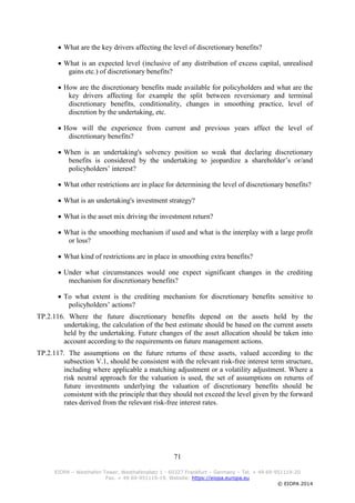 71
EIOPA – Westhafen Tower, Westhafenplatz 1 - 60327 Frankfurt – Germany – Tel. + 49 69-951119-20
Fax. + 49 69-951119-19, Website: https://eiopa.europa.eu
© EIOPA 2014
 What are the key drivers affecting the level of discretionary benefits?
 What is an expected level (inclusive of any distribution of excess capital, unrealised
gains etc.) of discretionary benefits?
 How are the discretionary benefits made available for policyholders and what are the
key drivers affecting for example the split between reversionary and terminal
discretionary benefits, conditionality, changes in smoothing practice, level of
discretion by the undertaking, etc.
 How will the experience from current and previous years affect the level of
discretionary benefits?
 When is an undertaking's solvency position so weak that declaring discretionary
benefits is considered by the undertaking to jeopardize a shareholder’s or/and
policyholders’ interest?
 What other restrictions are in place for determining the level of discretionary benefits?
 What is an undertaking's investment strategy?
 What is the asset mix driving the investment return?
 What is the smoothing mechanism if used and what is the interplay with a large profit
or loss?
 What kind of restrictions are in place in smoothing extra benefits?
 Under what circumstances would one expect significant changes in the crediting
mechanism for discretionary benefits?
 To what extent is the crediting mechanism for discretionary benefits sensitive to
policyholders’ actions?
TP.2.116. Where the future discretionary benefits depend on the assets held by the
undertaking, the calculation of the best estimate should be based on the current assets
held by the undertaking. Future changes of the asset allocation should be taken into
account according to the requirements on future management actions.
TP.2.117. The assumptions on the future returns of these assets, valued according to the
subsection V.1, should be consistent with the relevant risk-free interest term structure,
including where applicable a matching adjustment or a volatility adjustment. Where a
risk neutral approach for the valuation is used, the set of assumptions on returns of
future investments underlying the valuation of discretionary benefits should be
consistent with the principle that they should not exceed the level given by the forward
rates derived from the relevant risk-free interest rates.
 