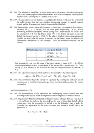 78
EIOPA – Westhafen Tower, Westhafenplatz 1 - 60327 Frankfurt – Germany – Tel. + 49 69-951119-20
Fax. + 49 69-951119-19, Website: https://eiopa.europa.eu
© EIOPA 2014
TP.2.158. The adjustment should be calculated as the expected present value of the change in
cash-flows underlying the amounts recoverable from that counterparty, resulting from
a default of the counterparty at a certain point in time.
TP.2.159. This calculation should take into account possible default events over the lifetime of
the rights arising from the corresponding reinsurance contract or special purpose
vehicle and the dependence on time of the probability of default.
TP.2.160. For example, let the recoverables towards a counterparty correspond to deterministic
payments of C1, C2, C3 in one, two and three years respectively. Let PDt be the
probability that the counterparty defaults during year t. Furthermore, we assume that
the counterparty will only be able to make 40% of the further payments in case of
default (i.e. its recovery rate is 40%). For the sake of simplicity, this example does not
consider the time value of money. (However, its allowance, would not change the
fundamental conclusions of the example). Then the losses-given-default are as
follows:
Default during year Loss-given-default
1 -60%∙(C1 + C2 + C3)
2 -60%∙(C2 + C3)
3 -60%∙C3
For instance, in year two the value of the recoverables is equal to C2 + C3. If the
counterparty defaults in year two the value of the recoverables changes from C2 + C3 to
40%∙(C2 + C3). As 60% of the recoveries are lost, the loss-given-default is -60%∙(C2 +
C3).
TP.2.161. The adjustment for counterparty default in this example is the following sum:
 333223211 )()(6.0 CPDCCPDCCCPDAdjCD 
TP.2.162. This calculation should be carried out separately by counterparty and each line of
business, and in non-life insurance for premium provisions and provisions for claims
outstanding.
Probability of default (PD)
TP.2.163. The determination of the adjustment for counterparty default should take into
account possible default events during the whole run-off period of the recoverables.
TP.2.164. In particular, if the run-off period of the recoverables is longer than one year, then it
is not sufficient to multiply the expected loss in case of immediate default of the
counterparty with the probability of default over the following year in order to
determine the adjustment. In the above example, this approach would lead to an
adjustment of
)(6.0 3211 CCCPD 
 