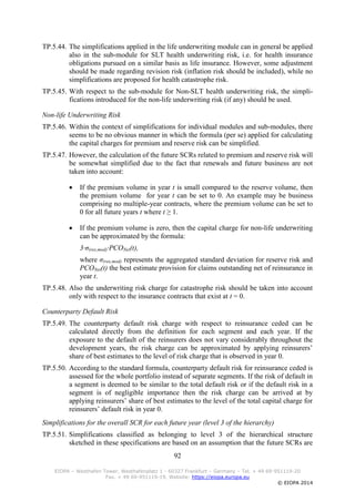 92
EIOPA – Westhafen Tower, Westhafenplatz 1 - 60327 Frankfurt – Germany – Tel. + 49 69-951119-20
Fax. + 49 69-951119-19, Website: https://eiopa.europa.eu
© EIOPA 2014
TP.5.44. The simplifications applied in the life underwriting module can in general be applied
also in the sub-module for SLT health underwriting risk, i.e. for health insurance
obligations pursued on a similar basis as life insurance. However, some adjustment
should be made regarding revision risk (inflation risk should be included), while no
simplifications are proposed for health catastrophe risk.
TP.5.45. With respect to the sub-module for Non-SLT health underwriting risk, the simpli-
fications introduced for the non-life underwriting risk (if any) should be used.
Non-life Underwriting Risk
TP.5.46. Within the context of simplifications for individual modules and sub-modules, there
seems to be no obvious manner in which the formula (per se) applied for calculating
the capital charges for premium and reserve risk can be simplified.
TP.5.47. However, the calculation of the future SCRs related to premium and reserve risk will
be somewhat simplified due to the fact that renewals and future business are not
taken into account:
 If the premium volume in year t is small compared to the reserve volume, then
the premium volume for year t can be set to 0. An example may be business
comprising no multiple-year contracts, where the premium volume can be set to
0 for all future years t where t ≥ 1.
 If the premium volume is zero, then the capital charge for non-life underwriting
can be approximated by the formula:
3∙σ(res,mod)∙PCONet(t),
where σ(res,mod) represents the aggregated standard deviation for reserve risk and
PCONet(t) the best estimate provision for claims outstanding net of reinsurance in
year t.
TP.5.48. Also the underwriting risk charge for catastrophe risk should be taken into account
only with respect to the insurance contracts that exist at t = 0.
Counterparty Default Risk
TP.5.49. The counterparty default risk charge with respect to reinsurance ceded can be
calculated directly from the definition for each segment and each year. If the
exposure to the default of the reinsurers does not vary considerably throughout the
development years, the risk charge can be approximated by applying reinsurers’
share of best estimates to the level of risk charge that is observed in year 0.
TP.5.50. According to the standard formula, counterparty default risk for reinsurance ceded is
assessed for the whole portfolio instead of separate segments. If the risk of default in
a segment is deemed to be similar to the total default risk or if the default risk in a
segment is of negligible importance then the risk charge can be arrived at by
applying reinsurers’ share of best estimates to the level of the total capital charge for
reinsurers’ default risk in year 0.
Simplifications for the overall SCR for each future year (level 3 of the hierarchy)
TP.5.51. Simplifications classified as belonging to level 3 of the hierarchical structure
sketched in these specifications are based on an assumption that the future SCRs are
 